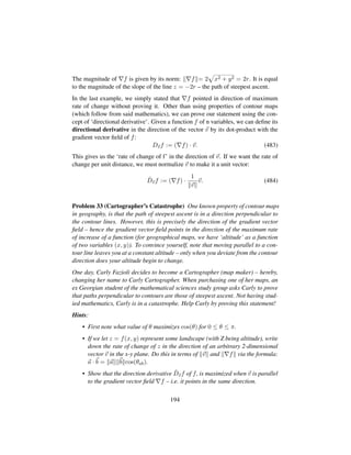 The magnitude of f is given by its norm: f = 2
—
x2 + y2 = 2r. It is equal
to the magnitude of the slope of the line z = −2r – the path of steepest ascent.
In the last example, we simply stated that f pointed in direction of maximum
rate of change without proving it. Other than using properties of contour maps
(which follow from said mathematics), we can prove our statement using the con-
cept of ‘directional derivative’. Given a function f of n variables, we can deﬁne its
directional derivative in the direction of the vector v by its dot-product with the
gradient vector ﬁeld of f:
Dvf := ( f) · v. (483)
This gives us the ‘rate of change of f’ in the direction of v. If we want the rate of
change per unit distance, we must normalize v to make it a unit vector:
ˆDvf := ( f) ·
1
v
v. (484)
Problem 33 (Cartographer’s Catastrophe) One known property of contour maps
in geography, is that the path of steepest ascent is in a direction perpendicular to
the contour lines. However, this is precisely the direction of the gradient vector
ﬁeld – hence the gradient vector ﬁeld points in the direction of the maximum rate
of increase of a function (for geographical maps, we have ‘altitude’ as a function
of two variables (x, y)). To convince yourself, note that moving parallel to a con-
tour line leaves you at a constant altitude – only when you deviate from the contour
direction does your altitude begin to change.
One day, Carly Fazioli decides to become a Cartographer (map maker) – hereby,
changing her name to Carly Cartographer. When purchasing one of her maps, an
ex Georgian student of the mathematical sciences study group asks Carly to prove
that paths perpendicular to contours are those of steepest ascent. Not having stud-
ied mathematics, Carly is in a catastrophe. Help Carly by proving this statement!
Hints:
• First note what value of θ maximizes cos(θ) for 0 ≤ θ ≤ π.
• If we let z = f(x, y) represent some landscape (with Z being altitude), write
down the rate of change of z in the direction of an arbitrary 2-dimensional
vector v in the x-y plane. Do this in terms of v and f via the formula:
a · b = a b cos(θab).
• Show that the direction derivative ˆDvf of f, is maximized when v is parallel
to the gradient vector ﬁeld f – i.e. it points in the same direction.
194
 