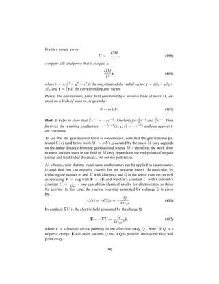 In other words, given
U = −
GM
r
, (488)
compute U and prove that it is equal to
GM
r2
ˆr, (489)
where r =
—
x2 + y2 + z2 is the magnitude of the radial vector, r = x∂x + y∂y +
z∂z and ˆr = 1
r r is the corresponding unit vector.
Hence, the gravitational force ﬁeld generated by a massive body of mass M, ex-
erted on a body of mass m, is given by:
F = m U. (490)
Hint: It helps to show that ∂
x r−1 = −xr−3. Similarly for ∂
y r−1 and ∂
z r−1. Then
factorize the resulting gradient as −r−2r−1(x, y, z) = −r−2ˆr and add appropri-
ate constants.
To see that the gravitational force is conservative, note that the gravitational po-
tential U(r) (and hence work W = mU) generated by the mass M only depends
on the radial distance from the gravitational source M – therefore, the work done
to move another mass in the ﬁeld of M only depends on the end-points of its path
(initial and ﬁnal radial distances), but not the path taken.
As a bonus, note that the exact same mathematics can be applied to electrostatics
(except that you can negative charges but not negative mass). In particular, by
replacing the masses m and M with charges q and Q in the above exercise, as well
as replacing F = mg with F = qE and Newton’s constant G with Coulomb’s
constant C = 1
4π 0
– one can obtain identical results for electrostatics as those
for gravity. In this case, the electric potential generated by a charge Q is given
by:
U(r) = −CQr = −
Q
4π 0r
. (491)
Its gradient U is the electric ﬁeld generated by the charge Q:
E = − U =
Q
4π 0r2
ˆr, (492)
where r is a (radial) vector pointing in the direction away Q. Note, if Q is a
negative charge, E will point towards Q and if Q is positive, the electric ﬁeld will
point away.
196
 