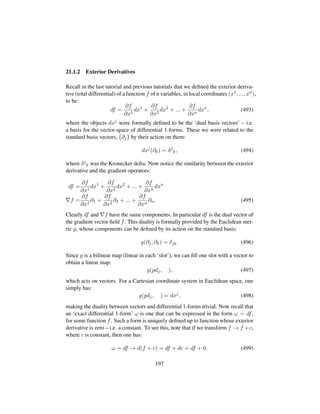 21.1.2 Exterior Derivatives
Recall in the last tutorial and previous tutorials that we deﬁned the exterior deriva-
tive (total differential) of a function f of n variables, in local coordinates (x1, ..., xn),
to be:
df =
∂f
∂x1
dx1
+
∂f
∂x2
dx2
+ ... +
∂f
∂xn
dxn
, (493)
where the objects dxj were formally deﬁned to be the ‘dual basis vectors’ – i.e.
a basis for the vector-space of differential 1-forms. These we were related to the
standard basis vectors, {∂j} by their action on them:
dxj
(∂k) = δj
k, (494)
where δj
k was the Kronecker delta. Now notice the similarity between the exterior
derivative and the gradient operators:
df =
∂f
∂x1
dx1
+
∂f
∂x2
dx2
+ ... +
∂f
∂xn
dxn
f =
∂f
∂x1
∂1 +
∂f
∂x2
∂2 + ... +
∂f
∂xn
∂n. (495)
Clearly df and f have the same components. In particular df is the dual vector of
the gradient vector ﬁeld f. This duality is formally provided by the Euclidean met-
ric g, whose components can be deﬁned by its action on the standard basis:
g(∂j, ∂k) = δjk. (496)
Since g is a bilinear map (linear in each ‘slot’), we can ﬁll one slot with a vector to
obtain a linear map:
g(pdj, ), (497)
which acts on vectors. For a Cartesian coordinate system in Euclidean space, one
simply has:
g(pdj, ) = dxj
, (498)
making the duality between vectors and differential 1-forms trivial. Now recall that
an ‘exact differential 1-form’ ω is one that can be expressed in the form ω = df,
for some function f. Such a form is uniquely deﬁned up to function whose exterior
derivative is zero – i.e. a constant. To see this, note that if we transform f → f +c,
where c is constant, then one has:
ω = df → d(f + c) = df + dc = df + 0. (499)
197
 