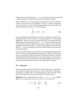 In physics terms, the transformation f → f+c is an example of ‘gauge-transformation’
– electromagnetism is one gauge-theory which has this gauge symmetry.
Back to mathematics, we see that gradient vector ﬁelds f and exact differential
1-forms df have one-to-one correspondence. Clearly if we were to integrate df
between two points P1 and P2, by the fundamental theorem of calculus the result
must only depend on the value of f at these end points:
P2
P1
df = f(P2) − f(P1). (500)
It does not depend on the path taken between the two endpoints. Similarly, since
the gradient vector ﬁeld f is dual to df, any line-integral of f must be path-
independent. However, note that any conservative force can be expressed as the
gradient of some suitable scalar potential: F = − U. The work-done under some
force-ﬁeld F in moving an object from one point to another, is given by the line-
integral of F between those points – which in general, depends on the path taken.
Since F = − U for conservative force ﬁelds, it follows that the work-done must
be path independent!
Clearly, this duality between the exterior derivative and gradient operator provides
a neat way to prove a deep, fundamental result in physics. Moreover, it provides an
easy way to generalize classical results from ﬂat 3-dimensional spaces to arbitrary
smooth manifolds in arbitrary dimensions. In a similar manner, we can use the ex-
terior derivative to prove the claim made earlier that the gradient vector ﬁeld points
in a direction perpendicular to the contour curves (level sets) of a function.
21.2 Divergence
Previously, gradient operator allowed us to turn a function into a vector ﬁeld. In
modern speak, it turned a rank-0 tensor into a rank-1 tensor ﬁeld. A natural ques-
tion therefore, is whether there is a differential operator which turns rank-1 tensor
ﬁelds (vector ﬁelds) into rank-0 tensors (functions)? Of course there is.
Deﬁnition 17 Given a differentiable vector ﬁeld v = v1∂1 + ... + vn∂n, its diver-
gence in the standard Cartesian basis {∂j} for Rn can be expressed as:
· v =
∂v1
∂x1
+
∂v2
∂x2
+ .. +
∂vn
∂xn
. (501)
198
 