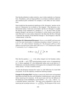 Note that this deﬁnition is rather restrictive, since it refers explicitly to a Cartesian
basis. Nonetheless, until you begin problems in curvilinear coordinates (spherical
and cylindrical polar coordinates for example), it will sufﬁce for most calcula-
tions.
Some insight into the geometrical signiﬁcance of the ‘divergence’ operator can be
given in 3 dimensions, by its relation to ‘ﬂux integrals’. Note that given a two-
dimensional surface S and some vector ﬁeld v, the ﬂux of v through S is roughly
the intensity of the component of v parallel to S – i.e. the rate of ﬂow of some
property through S, per unit area. If you think of v as the velocity vector ﬁeld for
some ﬂuid and S as some surface immersed in the ﬂuid, then the ﬂux of through
S represents the intensity of the ﬂuid ﬂow through S. The divergence is then the
‘volume density’ of this ﬂux.
Deﬁnition 18 (3-dimensional Divergence) Given a vector ﬁeld F, and some point
p, let S be some closed surface S containing p bounding a volume V (notation: we
write S = ∂V , where ∂ denotes ‘boundary of’). The divergence of F at p is then
deﬁned as the limit of the net ﬂow (ﬂux) of F across S = ∂V divided by the volume
V enclosed by S, as V collapses to zero:
div[F](p) = lim
V →p
S=∂V
1
V
F · dS. (502)
Note that the quantity
S=∂V
is the surface integral over the boundary surface
of V and dS = ndS is the outward-pointing normal vector of (perpendicular
to) S, whose magnitude dS is the inﬁnitesimal surface area at any point on S.
Furthermore, note that this deﬁnition of divergence does not depend on the explicit
surface chosen – if it did, it would be useless!
As such, the divergence measures the ‘source’ or ‘sink’ behaviour of a vector ﬁeld
at any point. To see this explicitly, consider the following example.
Example 19 (Fracking Well) Fracking is a process by which water can be pumped
deep below the Earth into ﬁne rock formations to build pressure, crack rocks and
release natural gas for extraction. At the top of some well site, the diffusion of
the natural gas can be modelled by a vector ﬁeld F = x∂x + y∂y + 100z∂z – i.e.
a somewhat upward ‘conical ﬂow’. The units of the components is ﬂow rate of
natural gas per second per unit area – i.e. [Mass]
[Time][Area] The divergence of this vector
199
 