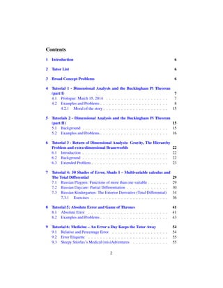 Contents
1 Introduction 6
2 Tutor List 6
3 Broad Concept Problems 6
4 Tutorial 1 - Dimensional Analysis and the Buckingham Pi Theorem
(part I) 7
4.1 Prologue: March 15, 2014 . . . . . . . . . . . . . . . . . . . . . 7
4.2 Examples and Problems . . . . . . . . . . . . . . . . . . . . . . . 8
4.2.1 Moral of the story . . . . . . . . . . . . . . . . . . . . . . 15
5 Tutorials 2 - Dimensional Analysis and the Buckingham Pi Theorem
(part II) 15
5.1 Background . . . . . . . . . . . . . . . . . . . . . . . . . . . . . 15
5.2 Examples and Problems . . . . . . . . . . . . . . . . . . . . . . . 16
6 Tutorial 3 - Return of Dimensional Analysis: Gravity, The Hierarchy
Problem and extra-dimensional Braneworlds 22
6.1 Introduction . . . . . . . . . . . . . . . . . . . . . . . . . . . . . 22
6.2 Background . . . . . . . . . . . . . . . . . . . . . . . . . . . . . 22
6.3 Extended Problem . . . . . . . . . . . . . . . . . . . . . . . . . . 23
7 Tutorial 4: 50 Shades of Error, Shade I – Multivariable calculus and
The Total Differential 29
7.1 Russian Playpen: Functions of more than one variable . . . . . . . 29
7.2 Russian Daycare: Partial Differentiation . . . . . . . . . . . . . . 30
7.3 Russian Kindergarten: The Exterior Derivative (Total Differential) 34
7.3.1 Exercises . . . . . . . . . . . . . . . . . . . . . . . . . . 36
8 Tutorial 5: Absolute Error and Game of Thrones 41
8.1 Absolute Error . . . . . . . . . . . . . . . . . . . . . . . . . . . 41
8.2 Examples and Problems . . . . . . . . . . . . . . . . . . . . . . . 43
9 Tutorial 6: Medicine – An Error a Day Keeps the Tutor Away 54
9.1 Relative and Percentage Error . . . . . . . . . . . . . . . . . . . 54
9.2 Error Etiquette . . . . . . . . . . . . . . . . . . . . . . . . . . . 55
9.3 Sleepy Snorlax’s Medical (mis)Adventures . . . . . . . . . . . . 55
2
 