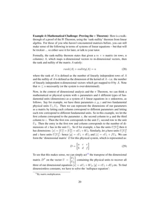 Example 4 (Mathematical Challenge: Proving the π Theorem) Here is a walk-
through of a proof of the Pi Theorem, using the ‘rank-nullity’ theorem from linear
algebra. For those of you who haven’t encountered matrices before, you can still
make sense of the following in terms of systems of linear equations – but that will
be trickier ... so either save it for later, or talk to your tutor.
Formally, the rank-nullity theorem states that given a m × n matrix (m rows, n
columns) A, which maps n-dimensional vectors to m-dimensional vectors, then
the rank and nullity of the matrix A satisfy:
rank(A) + nullity(A) = n (28)
where the rank of A is deﬁned as the number of linearly independent rows of A
and the nullity of A is deﬁned as the dimension of the kernel of A – i.e. the number
of linearly independent n-dimensional vectors which get mapped to 0 by A. Note
that m ≤ n necessarily (or the system is over-determined).
Now, in the context of dimensional analysis and the π Theorem, we can think a
mathematical or physical system with n parameters and k different types of fun-
damental units (dimensions) as a system of k linear equations in n unknowns, as
follows. Say for example, we have three parameters x, y, z and two fundamental
physical units U1, U2. Then we can represent the dimensions of our parameters
as a matrix by letting each column correspond to different parameters and letting
each row correspond to different fundamental units. So in this example, we let the
ﬁrst column correspond to the parameter x, the second column to y and the third
column to z. Then the ﬁrst row corresponds to the unit U1 second row to the unit
U2. Then the entry in the ﬁrst row and column corresponds to the number of di-
mensions of x has in the unit U1. So if for example, x has the units Ua
1 Ub
2 then it
has dimensions: [x] = [Ua
1 ] + [Ub
2] = aU1 + bU2. Similarly, let y have units Uc
1Ud
2
and z have units Ue
1 Uf
2 : hence [y] = cU1 + dU2 and [z] = eU1 + fU2. We can
form the ‘dimensional matrix’ D for this physical system, which is represented as:
D =

a c e
b d f

(29)
To see that this makes sense, we can simply act13 the transpose of the dimensional
matrix DT on the vector U =

U1
U2

containing the physical units to recover all
three of our dimensional equations [x] = aU1 + bU2, [y] = cU1 + dU2 etc. To ﬁnd
dimensionless constants, we have to solve the ‘nullspace equation’:
13
By matrix multiplication.
20
 