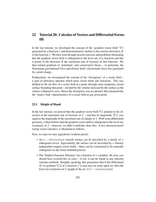 22 Tutorial 20: Calculus of Vectors and Differential Forms
III
In the last tutorial, we developed the concept of the ‘gradient vector ﬁeld’ f
generated by a function f and demonstrated its duality to the exterior derivative df
of the function f. We then went through several exercises and problems illustrating
that the gradient vector ﬁeld is orthogonal to the level sets of a function and that
it points in the direction of the maximum rate of increase of that function. We
then related gradients to ‘potentials’ and conservative forces – in particular, the
Newtonian gravitational force and electric ﬁeld / electrostatic force law generated
by a point charge.
Furthermore, we investigated the concept of the ‘divergence’ of a vector ﬁeld –
a type of derivative operator which turns vector ﬁelds into functions. This was
deﬁned as the net ﬂux of a vector ﬁeld at a point, through some imaginary closed
surface bounding that point – divided by the volume enclosed by the surface as the
surface collapsed to zero. Hence the divergence was an operator that measured the
the ‘source /sink’ characteristics of a vector ﬁeld at any given point.
22.1 Sleight of Hand
In the last tutorial, we proved that the gradient vector ﬁeld f pointed in the di-
rection of the maximum rate of increase of f – and that its magnitude | f| was
equal to the magnitude of the maximum rate of change of f. With some differential
geometry, it then follows that the gradient vector ﬁeld is orthogonal to the level sets
(contours) of f – however, we didn’t explicitly show this. A less advanced proof
(using vector calculus), is illustrated as follows.
First, we state two key ingredients (without proof):
• An n − dimensional smooth surface can be described by a family of n
orthogonal curves. Equivalently, the surface can be described by n linearly
independent tangent vector ﬁelds – these can be constructed to be mutually
orthogonal via the Gram-Schmidt process.
• The ’Implicit Function Theorem’ for a function of n variables. By now, you
should have covered this in class – if not, it can be found in any (decent)
calculus textbook. Roughly speaking, this guarantees that if the differential
df (or gradient f) of a function f is non-zero on some open set, then the
level sets (contours) of f (graph of the set f(r) = constant) exist.
203
 