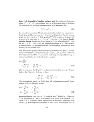 Proof 2 (Orthogonality of Gradient and level sets) Given a function f on n vari-
ables, (x1, ..., xn) ∈ Rn, one deﬁnes a ‘level set’ of f (generalization of the notion
of ‘level curves’ to ‘level hypersurfaces’) as the set of points such that:
f(x1
, ..., xn
) = c, (509)
for some chosen constant c. Therefore, the family of level of sets of f is a parameter
family generated by c (as c varies) – the union of this family is thus the ‘contour
graph’ or ‘level graph’ of f. If the gradient f of f (or exterior derivative df)
is non-zero at some point y = (y1, ..., yn) (with f(y) = c), then the implicit
function theorem implies that the pre-image of C is a submanﬁold of Rn – i.e.
the set {x ∈ Rn : f(x) = c} is a smooth hypersurface in Rn. This means it
is generated by n − 1 independent curves, with well-deﬁned tangent vector ﬁelds
(velocity vectors) to each curve.
With the existence of a level set established, we parametrized one of the n−1 curves
in the level set by the vector function rc(t) = (x1(t), ..., xn(t)), where c labels the
level set (contour) and t is our parameter. Evaluating our original function f on
this curve and taking its exterior derivative t, we ﬁnd
df =
∂f
∂t
dt
=[
∂f
∂x1
dx1
dt
+ ...
∂f
∂xn
dxn
dt
]dt. (510)
However, we know that f(rc(t)) = c (by construction of the level set), hence it
follows that: df
dt |rc(t) = 0. Hence, we have:
[
∂f
∂x1
dx1
dt
+ ...
∂f
∂xn
dxn
dt
] = 0. (511)
Now notice that the quantity on the left-hand side of this equation is simply the dot
product of the two following vectors:
f =
∂f
∂x1
∂1 + ... +
∂f
∂xn
∂n
9rc =
dx1
dt
∂1 + ... +
dxn
dt
∂n, (512)
evaluated along the curve given by rc(t) in a level set of f labelled by c. The vector
f is the gradient of f and 9rc is the tangent (velocity) vector to the curve rc(t).
Since · 9rc = 0 as shown above, it follows that the gradient is orthogonal to the
curve rc(t). Repeating this argument for all other curves generating the level set
204
 
