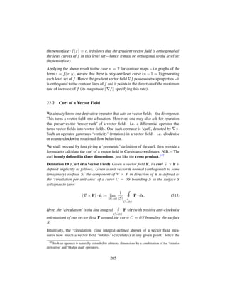 (hypersurface) f(x) = c, it follows that the gradient vector ﬁeld is orthogonal all
the level curves of f in this level set – hence it must be orthogonal to the level set
(hypersurface).
Applying the above result to the case n = 2 for contour maps – i.e graphs of the
form z = f(x, y), we see that there is only one level curve (n − 1 = 1) generating
each level set of f. Hence the gradient vector ﬁeld f possesses two properties – it
is orthogonal to the contour lines of f and it points in the direction of the maximum
rate of increase of f (its magnitude f specifying this rate).
22.2 Curl of a Vector Field
We already know one derivative operator that acts on vector ﬁelds – the divergence.
This turns a vector ﬁeld into a function. However, one may also ask for operation
that preserves the ‘tensor rank’ of a vector ﬁeld – i.e. a differential operator that
turns vector ﬁelds into vector ﬁelds. One such operator is ‘curl’, denoted by ×.
Such an operator generates ‘vorticity’ (rotation) in a vector ﬁeld – i.e. clockwise
or counterclockwise rotational ﬂow behaviour.
We shall proceed by ﬁrst giving a ‘geometric’ deﬁnition of the curl, then provide a
formula to calculate the curl of a vector ﬁeld in Cartesian coordinates. N.B. – The
curl is only deﬁned in three dimensions, just like the cross product.147
Deﬁnition 19 (Curl of a Vector Field) Given a vector ﬁeld F, its curl × F is
deﬁned implicitly as follows. Given a unit vector ˆn normal (orthogonal) to some
(imaginary) surface S, the component of × F in direction of ˆn is deﬁned as
the ‘circulation per unit area’ of a curve C = ∂S bounding S as the surface S
collapses to zero:
( × F) · ˆn := lim
|S|→0
1
|S|
C=∂S
F · dr. (513)
Here, the ‘circulation’ is the line integral
C=∂S
F · dr (with positive anti-clockwise
orientation) of our vector ﬁeld F around the curve C = ∂S bounding the surface
S.
Intuitively, the ‘circulation’ (line integral deﬁned above) of a vector ﬁeld mea-
sures how much a vector ﬁeld ‘rotates’ (circulates) at any given point. Since the
147
Such an operator is naturally extended to arbitrary dimensions by a combination of the ‘exterior
derivative’ and ‘Hodge dual’ operators.
205
 