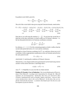 Its gradient vector ﬁeld is given by:
f = (
∂f
∂x
)∂1 + (
∂f
∂y
)∂2 + (
∂f
∂z
)∂3. (515)
The curl of this vector ﬁeld is then given using the Cartesian formula, stated earlier:
× ( f) =(∂2(∂3f) − ∂3(∂2f))∂1 − (∂1(∂3f) − ∂3(∂1f))∂2 + (∂1(∂2f)∂2(∂1f))∂3
=(
∂
∂y
∂f
∂z
−
∂
∂z
∂f
∂y
)∂1 − (
∂
∂x
∂f
∂z
−
∂
∂z
∂f
∂x
)∂2 + (
∂
∂x
∂f
∂y
−
∂
∂y
∂f
∂x
)∂3
=0. (516)
Note that we are still using the notation ∂j = ∂
∂xj . To get from the second line to
third line in the above derivation, we had to make use of Clairaut’s theorem – i.e.
the fact that partial derivatives (in Cartesian coordinates) commute:
∂
∂xj
∂
∂xk
f =
∂
∂xk
∂
∂xj
f, (517)
for arbitrary j, k = 1, 2, 3. For this commuting property to hold, it sufﬁces that the
second order partial derivatives of f exist and are continuous.
Although we chose Cartesian coordinates for R3, we could have chosen any set of
coordinates (with an appropriation modiﬁcation to the curl formula) and arrived at
the same general result:
× ( f) = 0, (518)
which holds ∀f satisfying the conditions of Clairaut’s theorem.
Alternatively, a very elegant and far more general proof can be found using exterior
calculus via the exterior derivative d and hodge dual :
d(df) = d2
f = 0, (519)
since d2 = 0. Hopefully we can cover this in a future tutorial.
Problem 35 (Faraday’s Law of Induction) The Scottish Mathematical Physicist,
James Clerk Maxwell, is perhaps most immortalized by through the ‘Maxwell
equations’ for electromagnetism. Technically, these laws were derived by other
scientists / mathematicians such as Faraday, Ampere and Gauss – however, their
vector-calculus form is due to the work of Maxwell. In this form, they are im-
plicitly relativistically invariant – a symmetry that helped spurr the discovery and
development of special relativity.
208
 