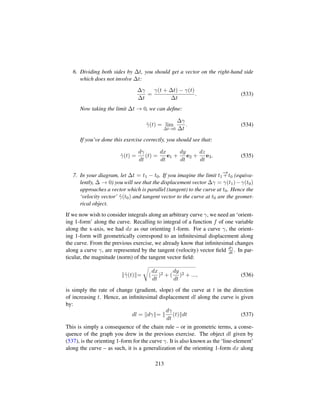 6. Dividing both sides by ∆t, you should get a vector on the right-hand side
which does not involve ∆t:
∆γ
∆t
=
γ(t + ∆t) − γ(t)
∆t
. (533)
Now taking the limit ∆t → 0, we can deﬁne:
9γ(t) = lim
∆t→0
∆γ
∆t
. (534)
If you’ve done this exercise correctly, you should see that:
9γ(t) =
dγ
dt
(t) =
dx
dt
e1 +
dy
dt
e2 +
dz
dt
e3. (535)
7. In your diagram, let ∆t = t1 − t0. If you imagine the limit t1
−→+t0 (equiva-
lently, ∆ → 0) you will see that the displacement vector ∆γ = γ(t1)−γ(t0)
approaches a vector which is parallel (tangent) to the curve at t0. Hence the
‘velocity vector’ 9γ(t0) and tangent vector to the curve at t0 are the geomet-
rical object.
If we now wish to consider integrals along an arbitrary curve γ, we need an ‘orient-
ing 1-form’ along the curve. Recalling to integral of a function f of one variable
along the x-axis, we had dx as our orienting 1-form. For a curve γ, the orient-
ing 1-form will geometrically correspond to an inﬁnitesimal displacement along
the curve. From the previous exercise, we already know that inﬁnitesimal changes
along a curve γ, are represented by the tangent (velocity) vector ﬁeld dγ
dt . In par-
ticular, the magnitude (norm) of the tangent vector ﬁeld:
9γ(t) =
™
(
dx
dt
)2 + (
dy
dt
)2 + ..., (536)
is simply the rate of change (gradient, slope) of the curve at t in the direction
of increasing t. Hence, an inﬁnitesimal displacement dl along the curve is given
by:
dl = dγ =
dγ
dt
(t) dt (537)
This is simply a consequence of the chain rule – or in geometric terms, a conse-
quence of the graph you drew in the previous exercise. The object dl given by
(537), is the orienting 1-form for the curve γ. It is also known as the ‘line-element’
along the curve – as such, it is a generalization of the orienting 1-form dx along
213
 