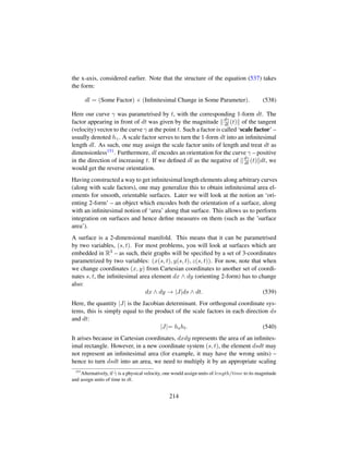 the x-axis, considered earlier. Note that the structure of the equation (537) takes
the form:
dl = (Some Factor) × (Inﬁnitesimal Change in Some Parameter). (538)
Here our curve γ was parametrised by t, with the corresponding 1-form dt. The
factor appearing in front of dt was given by the magnitude dγ
dt (t) of the tangent
(velocity) vector to the curve γ at the point t. Such a factor is called ‘scale factor’ –
usually denoted hγ. A scale factor serves to turn the 1-form dt into an inﬁnitesimal
length dl. As such, one may assign the scale factor units of length and treat dt as
dimensionless151. Furthermore, dl encodes an orientation for the curve γ – positive
in the direction of increasing t. If we deﬁned dl as the negative of dγ
dt (t) dt, we
would get the reverse orientation.
Having constructed a way to get inﬁnitesimal length elements along arbitrary curves
(along with scale factors), one may generalize this to obtain inﬁnitesimal area el-
ements for smooth, orientable surfaces. Later we will look at the notion an ‘ori-
enting 2-form’ – an object which encodes both the orientation of a surface, along
with an inﬁnitesimal notion of ‘area’ along that surface. This allows us to perform
integration on surfaces and hence deﬁne measures on them (such as the ’surface
area’).
A surface is a 2-dimensional manifold. This means that it can be parametrised
by two variables, (s, t). For most problems, you will look at surfaces which are
embedded in R3 – as such, their graphs will be speciﬁed by a set of 3-coordinates
parametrized by two variables: (x(s, t), y(s, t), z(s, t)). For now, note that when
we change coordinates (x, y) from Cartesian coordinates to another set of coordi-
nates s, t, the inﬁnitesimal area element dx ∧ dy (orienting 2-form) has to change
also:
dx ∧ dy → |J|ds ∧ dt. (539)
Here, the quantity |J| is the Jacobian determinant. For orthogonal coordinate sys-
tems, this is simply equal to the product of the scale factors in each direction ds
and dt:
|J|= hsht. (540)
It arises because in Cartesian coordinates, dxdy represents the area of an inﬁnites-
imal rectangle. However, in a new coordinate system (s, t), the element dsdt may
not represent an inﬁnitesimal area (for example, it may have the wrong units) –
hence to turn dsdt into an area, we need to multiply it by an appropriate scaling
151
Alternatively, if 9γ is a physical velocity, one would assign units of length/time to its magnitude
and assign units of time to dt.
214
 