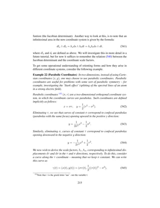 funtion (the Jacobian determinant). Another way to look at this, is to note that an
inﬁnitesimal area in the new coordinate system is given by the formula:
dls ∧ dlt = hsds ∧ htdt = hshtds ∧ dt. (541)
where dls and dt are deﬁned as above. We will investigate this in more detail in a
future tutorial, but for now it sufﬁces to remember the relation (540) between the
Jacobian determinant and the coordinate scale factors.
To get some operational understanding of orienting forms and how they arise in
different coordinate systems, consider the following example.
Example 22 (Parabolic Coordinates) In two-dimensions, instead of using Carte-
sian coordinates (x, y), one may choose to use parabolic coordinates. Parabolic
coordinates are useful for problems with some sort of parabolic symmetry – for
example, investigating the ‘Stark effect’ (splitting of the spectral lines of an atom
in a strong electric ﬁeld).
Parabolic coordinates 152 (σ, τ) are a two-dimensional orthogonal coordinate sys-
tem, in which the coordinate curves are parabolas. Such coordinates are deﬁned
implicitly as follows:
x = στ, y =
1
2
(τ2
− σ2
). (542)
Eliminating τ, we see that curves of constant σ correspond to confocal parabolas
(parabolas with the same focus) opening upward in the positive y direction:
y =
1
2σ2
x2
−
1
2
σ2
. (543)
Similarly, eliminating σ, curves of constant τ correspond to confocal parabolas
opening downward in the negative y direction:
y = −
1
2τ2
x2
+
1
2
τ2
. (544)
We now wish to derive the scale factors, hτ , hσ, corresponding to inﬁnitesimal dis-
placements dτ and dσ in the τ and σ directions, respectively. To do this, consider
a curve along the τ coordinate – meaning that we keep σ constant. We can write
this curve as
γ(t) = (x(t), y(t)) = (στ(t),
1
2
((τ(t))2
− σ2
), (545)
152
Note that τ is the greek letter ’tau’ - not the variable t.
215
 