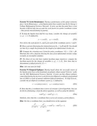 Exercise 74 (Arctic Renaissance) During a performance of the guitar orchestra
piece ‘Arctic Renaissance’, a lost bipolar polar bear wanders into the St. George’s
College Mathematical Sciences Tutorials. It turns out that the polar bear is lost
because it did not take into account the scale factors in a polar coordinate system
– thus grossly miscalculating its journey.
I: To help the bipolar bear ﬁnd his way home, consider the change of variables
(x, y) → (r, θ) deﬁned by:
x = r cos(θ), y = r sin(θ). (552)
Now derive the scale factors hr and hθ for each of the coordinate curves, r and θ.
II: Draw a picture illustrating the relation between dlθ = hθdθ and dθ. You should
see that dlθ is simply the formula for the length of an inﬁnitesimal circular arc.
III: Compute the orienting area 2-form for polar coordinates: dA = |J|dr ∧ dθ.
Illustrate this with a diagram showing the area of an inﬁnitesimal circular wedge
(actually, an incomplete annulus).
IV: For those of you who have studied Jacobian maps (matrices), compute the
Jacobian matrix for the change of variables (x, y) → (r, θ). Now show that its
determinant is indeed given by |J|= r.
Hint: Ask your tutor for help!
Exercise 75 (Temporal Epilepsy) Having heard about the successful return of
the bipolar polar bear to his homeland, an epileptic ellipse named ’Eclectic’ walks
into the SGC Mathematical Sciences Tutorial. It turns out that ellipses epilepsy
comes from having the incorrect scale factors for elliptical coordinates programmed
into its DNA (a result of natural radiation-induced mutations). To help Eclectic,
consider the an elliptical coordinate system (µ, ν) deﬁned by:
x = a cosh(µ) cos(ν), y = a sinh(µ) sin(ν). (553)
I: Show that the µ coordinate lines (curves of constant ν) form hyperbola. You can
do this by eliminating ν from the above equations, as well as using the identity:
cosh2
(µ) − sinh2
(µ) = 1. (554)
Similarly, show that the ν coordinate lines (curves of constant µ) form ellipses.
Hint: For the µ coordinate lines, you should arrive at the equation:
x2
a2 cos2 ν
−
y2
a2 sin2
ν
= cosh2
µ − sinh2
µ = 1. (555)
217
 