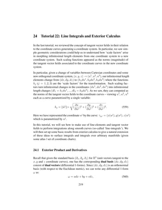 24 Tutorial 22: Line Integrals and Exterior Calculus
In the last tutorial, we reviewed the concept of tangent vector ﬁelds in their relation
to the coordinate curves generating a coordinate system. In particular, we saw sim-
ple geometric considerations could help us to understand how ‘scale factors’ arise
in morphing inﬁnitesimal length elements from one coordinate system to a new
coordinate system. Such scaling functions appeared as the norms (magnitude) of
the tangent vector ﬁelds associated to the coordinate curves in the new coordinate
system.
In particular, given a change of variables between Cartesian coordinates and some
new orthogonal coordinate system, (x, y, z) → (u1, u2, u3), our inﬁnitesimal length
elements change from (dx, dy, dz) to (h1du1, h2du2, h3du3) where the functions
hj (j = 1, 2, 3) are the ‘scale factors’ for the transformation. Such scaling fac-
tors turn inﬁnitesimal changes in the coordinates (du1, du2, du3) into inﬁnitesimal
length changes (dl1 = h1du1, ..., dl3 = h3du3). As we saw, they can computed as
the norms of the tangent vector ﬁelds to the coordinate curves – viewing u1, u2, u3
each as a curve parametrized by a single variable:
hj = 9uj
=
™
(
∂x
∂uj
)2 + (
∂y
∂uj
)2 + (
∂z
∂uj
)2. (559)
Here we have represented the coordinate uj by the curve: γuj = (x(uj), y(uj), z(uj)
which is parametrized by uj.
In this tutorial, we will see how to make use of line-elements and tangent vector
ﬁelds to perform integrations along smooth curves (so-called ‘line-integrals’). We
will then set up some basic results from exterior calculus to give a natural extension
of these ideas to surface integrals and integrals over arbitrary manifolds (given
some atlas / set of coordinate charts).
24.1 Exterior Product and Derivatives
Recall that given the standard basis (∂x, ∂y, ∂z) for R3 (unit vectors tangent to the
x, y and z coordinate curves), one has the corresponding dual basis (dx, dy, dz)
consist of dual vectors (differential 1-forms). Since (dx, dy, dz) is an orthonormal
basis (with respect to the Euclidean metric), we can write any differential 1-form
ω as:
ω = adx + by + cdz, (560)
219
 