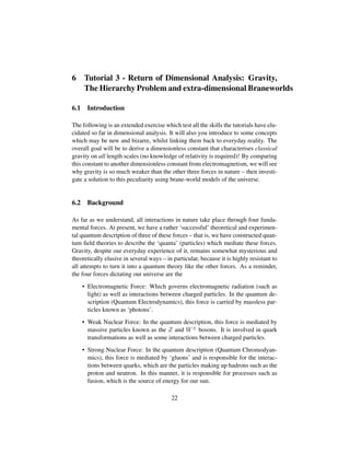 6 Tutorial 3 - Return of Dimensional Analysis: Gravity,
The Hierarchy Problem and extra-dimensional Braneworlds
6.1 Introduction
The following is an extended exercise which test all the skills the tutorials have elu-
cidated so far in dimensional analysis. It will also you introduce to some concepts
which may be new and bizarre, whilst linking them back to everyday reality. The
overall goal will be to derive a dimensionless constant that characterises classical
gravity on all length scales (no knowledge of relativity is required)! By comparing
this constant to another dimensionless constant from electromagnetism, we will see
why gravity is so much weaker than the other three forces in nature – then investi-
gate a solution to this peculiarity using brane-world models of the universe.
6.2 Background
As far as we understand, all interactions in nature take place through four funda-
mental forces. At present, we have a rather ‘successful’ theoretical and experimen-
tal quantum description of three of these forces – that is, we have constructed quan-
tum ﬁeld theories to describe the ‘quanta’ (particles) which mediate these forces.
Gravity, despite our everyday experience of it, remains somewhat mysterious and
theoretically elusive in several ways – in particular, because it is highly resistant to
all attempts to turn it into a quantum theory like the other forces. As a reminder,
the four forces dictating our universe are the
• Electromagnetic Force: Which governs electromagnetic radiation (such as
light) as well as interactions between charged particles. In the quantum de-
scription (Quantum Electrodynamics), this force is carried by massless par-
ticles known as ‘photons’.
• Weak Nuclear Force: In the quantum description, this force is mediated by
massive particles known as the Z and W± bosons. It is involved in quark
transformations as well as some interactions between charged particles.
• Strong Nuclear Force: In the quantum description (Quantum Chromodyan-
mics), this force is mediated by ‘gluons’ and is responsible for the interac-
tions between quarks, which are the particles making up hadrons such as the
proton and neutron. In this manner, it is responsible for processes such as
fusion, which is the source of energy for our sun.
22
 