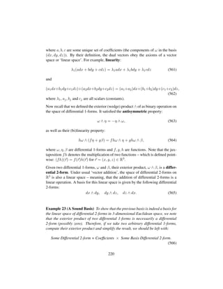 where a, b, c are some unique set of coefﬁcients (the components of ω in the basis
(dx, dy, dz)). By their deﬁnition, the dual vectors obey the axioms of a vector
space or ‘linear space’. For example, linearity:
λ1(adx + bdy + cdz) = λ1adx + λ1bdy + λ1cdz (561)
and
(a1dx+b1dy+c1dz)+(a2dx+b2dy+c2dz) = (a1+a2)dx+(b1+b2)dy+(c1+c2)dz,
(562)
where λ1, aj, bj and cj are all scalars (constants).
Now recall that we deﬁned the exterior (wedge) product ∧ of as binary operation on
the space of differential 1-forms. It satisﬁed the antisymmetric property:
ω ∧ η = −η ∧ ω, (563)
as well as their (bi)linearity property:
hω ∧ (fη + gβ) = fhω ∧ η + ghω ∧ β, (564)
where ω, η, β are differential 1-forms and f, g, h are functions. Note that the jux-
taposition fh denotes the multiplication of two functions – which is deﬁned point-
wise: (fh)(r) = f(r)h(r) for r = (x, y, z) ∈ R3.
Given two differential 1-forms, ω and β, their exterior product, ω ∧ β, is a differ-
ential 2-form. Under usual ‘vector addition’, the space of differential 2-forms on
R3 is also a linear space – meaning, that the addition of differential 2-forms is a
linear operation. A basis for this linear space is given by the following differential
2-forms:
dx ∧ dy, dy ∧ dz, dz ∧ dx. (565)
Example 23 (A Sound Basis) To show that the previous basis is indeed a basis for
the linear space of differential 2-forms in 3-dimensional Euclidean space, we note
that the exterior product of two differential 1-forms is necessarily a differential
2-form (possibly zero). Therefore, if we take two arbitrary differential 1-forms,
compute their exterior product and simplify the result, we should be left with:
Some Differential 2-form = Coefﬁcients × Some Basis Differential 2-form.
(566)
220
 