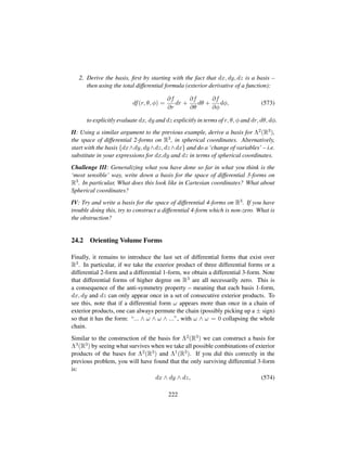 2. Derive the basis, ﬁrst by starting with the fact that dx, dy, dz is a basis –
then using the total differential formula (exterior derivative of a function):
df(r, θ, φ) =
∂f
∂r
dr +
∂f
∂θ
dθ +
∂f
∂φ
dφ, (573)
to explicitly evaluate dx, dy and dz explicitly in terms of r, θ, φ and dr, dθ, dφ.
II: Using a similar argument to the previous example, derive a basis for Λ2(R3),
the space of differential 2-forms on R3, in spherical coordinates. Alternatively,
start with the basis {dx∧dy, dy∧dz, dz∧dx} and do a ‘change of variables’ – i.e.
substitute in your expressions for dx,dy and dz in terms of spherical coordinates.
Challenge III: Generalizing what you have done so far in what you think is the
‘most sensible’ way, write down a basis for the space of differential 3-forms on
R3. In particular, What does this look like in Cartesian coordinates? What about
Spherical coordinates?
IV: Try and write a basis for the space of differential 4-forms on R3. If you have
trouble doing this, try to construct a differential 4-form which is non-zero. What is
the obstruction?
24.2 Orienting Volume Forms
Finally, it remains to introduce the last set of differential forms that exist over
R3. In particular, if we take the exterior product of three differential forms or a
differential 2-form and a differential 1-form, we obtain a differential 3-form. Note
that differential forms of higher degree on R3 are all necessarily zero. This is
a consequence of the anti-symmetry property – meaning that each basis 1-form,
dx, dy and dz can only appear once in a set of consecutive exterior products. To
see this, note that if a differential form ω appears more than once in a chain of
exterior products, one can always permute the chain (possibly picking up a ± sign)
so that it has the form: “... ∧ ω ∧ ω ∧ ...”, with ω ∧ ω = 0 collapsing the whole
chain.
Similar to the construction of the basis for Λ2(R3) we can construct a basis for
Λ3(R3) by seeing what survives when we take all possible combinations of exterior
products of the bases for Λ2(R3) and Λ1(R3). If you did this correctly in the
previous problem, you will have found that the only surviving differential 3-form
is:
dx ∧ dy ∧ dz, (574)
222
 