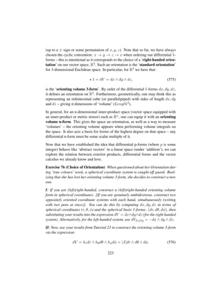 (up to a ± sign or some permutation of x, y, z). Note that so far, we have always
chosen the cyclic convention: x → y → z → x when ordering our differential 1-
forms – this is intentional as it corresponds to the choice of a ‘right-handed orien-
tation’ on our vector space, R3. Such an orientation is the ‘standard orientation’
for 3-dimensional Euclidean space. In particular, for R3 we have that:
1 = dV = dx ∧ dy ∧ dz, (575)
is the ‘orienting volume 3-form’. By order of the differential 1-forms dx, dy, dz,
it deﬁnes an orientation on R3. Furthermore, geometrically, one may think this as
representing an inﬁnitesimal cube (or parallelipiped) with sides of length dx, dy
and dz – giving it dimensions of ‘volume’ (Length3).
In general, for an n-dimensional inner-product space (vector space equipped with
an inner-product or metric tensor) such as Rn, one can equip it with an orienting
volume n-form. This gives the space an orientation, as well as a way to measure
‘volumes’ – the orienting volume appears when performing volume integrals on
the space. It also acts a basis for forms of the highest degree on that space – any
differential n-form must be some scalar multiple of it.
Now that we have established the idea that differential p-forms (where p is some
integer) behave like ‘abstract vectors’ in a linear space (under ‘addition’), we can
explore the relation between exterior products, differential forms and the vector
calculus we already know and love.
Exercise 76 (Choice of Orientation) When questioned about her Orientation dur-
ing ‘true colours’ week, a spherical coordinate system is caught-off guard. Real-
izing that she has lost her orienting volume 3-form, she decides to construct a new
one.
I: If you are (left)right-handed, construct a (left)right-handed orienting volume
form in spherical coordinates. [If you are genuinely ambidextrous, construct two
oppositely oriented coordinate systems with each hand, simultaneously (writing
with two pens at once)]. You can do this by computing dx, dy, dz in terms of
spherical coordinates (r, θ, φ) and the spherical basis 1-forms: (dr, dθ, dφ), then
substituting your results into the expression dV = dx∧dy∧dz (for the right handed
system). Alternatively, for the left-handed system, use dVLefty = −dx ∧ dy ∧ dz.
II: Now, use your results from Tutorial 21 to construct the orienting volume 3-form
via the expression:
dV = hrdr ∧ hθdθ ∧ hφdφ = |J|dr ∧ dθ ∧ dφ. (576)
223
 