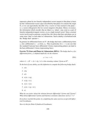 represent a plane by two linearly-independent vectors tangent to that plane (a basis
for the 2-dimensional vectors space described by that plane if it contains the origin
0), or we can equivalently describe it by a vector (or line) normal to the plane –
i.e. a vector orthogonal to the two vectors tangent to the plane. Hence, in essence,
the information which encodes that an object is a ‘plane’, may come as a pair of
linearly-independent tangent vectors, or as a single normal vector! Since a normal
vector can be used to generate a normal line, this shows that lines and planes are in
some sense ‘dual’ to each other in 3-dimensions. Such a duality is formalized with
the ‘Hodge dual’ operator ∗.
In general, for differential forms on Rn, the hodge dual turns a differential p-form
ω, into a differential (n − p) form, ω. Thus in particular, for n = 3, one sees that
the standard Cartesian basis differential 2-forms (representing planes) are dual to
the basis differential 1-forms (representing lines).
Exercise 79 (Lines and Planes in 3-dimensions (BFFs)) The hodge dual ω of a
differential form ω, is deﬁned implicitly via the relation:
ω ∧ ω = 1, (581)
where 1 = dV = dx ∧ dy ∧ dz is the orienting volume 3-form on R3.
To the best of your ability, use this deﬁnition to compute the following hodge duals:
1. dx
2. dy
3. dz
4. (dx ∧ dy)
5. (dy ∧ dz)
6. (dz ∧ dx)
7. (dx ∧ dy ∧ dz).
8. 1.
What do you notice about the relation between differential 1-forms and 2-forms?
What about differential 3-forms and 0-forms (constants / functions such as ’1’)?
If you have reached this point, try completing the same exercise except with Spher-
ical Coordinates.
Now try this for Polar Cylindrical Coordinates.
226
 