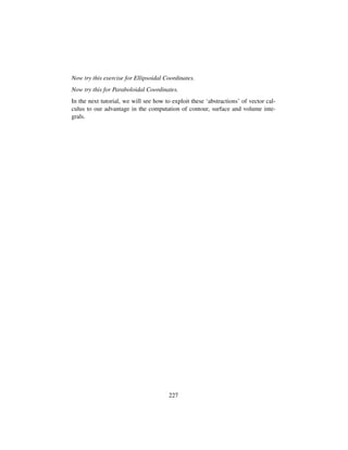 Now try this exercise for Ellipsoidal Coordinates.
Now try this for Paraboloidal Coordinates.
In the next tutorial, we will see how to exploit these ‘abstractions’ of vector cal-
culus to our advantage in the computation of contour, surface and volume inte-
grals.
227
 