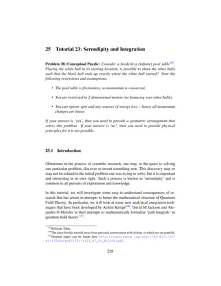 25 Tutorial 23: Serendipity and Integration
Problem 38 (Conceptual Puzzle) Consider a borderless (inﬁnite) pool table155.
Placing the white ball in its starting location, is possible to shoot the other balls
such that the black ball ends up exactly where the white ball started? Note the
following restrictions and assumptions.
• The pool table is frictionless, so momentum is conserved.
• You are restricted to 2-dimensional motion (no bouncing over other balls).
• You can ignore spin and any sources of energy loss – hence all momentum
changes are linear.
If your answer is ‘yes’, then you need to provide a geometric arrangement that
solves this problem. If your answer is ‘no’, then you need to provide physical
principles for it is not possible.
25.1 Introduction
Oftentimes in the process of scientiﬁc research, one may, in the quest to solving
one particular problem, discover or invent something new. This discovery may or
may not be related to the initial problem one was trying to solve, but it is important
and interesting in its own right. Such a process is known as ‘serendipity’ and is
common to all pursuits of exploration and knowledge.
In this tutorial, we will investigate some easy-to-understand consequences of re-
search that has arisen in attempts to better the mathematical structure of Quantum
Field Theory. In particular, we will look at some new analytical integration tech-
niques that have been developed by Achim Kempf156, David M Jackson and Ale-
jandro H Morales in their attempts to mathematically formalise ‘path integrals’ in
quantum ﬁeld theory 157.
155
Billiards Table.
156
The ideas for this tutorial arose from personal conversation with Achim, to which we are grateful.
157
Original paper can be foudn here http://iopscience.iop.org/1751-8121/47/
41/415204/pdf/1751-8121_47_41_415204.pdf.
228
 
