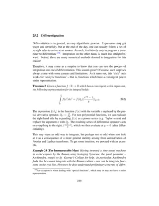 25.2 Differentigration
Differentiation is in general, an easy algorithmic process. Expressions may get
tough and unweildly, but at the end of the day, one can usually follow a set of
straight rules to arrive at an answer. As such, it relatively easy to program a com-
puter to differentiate 158. Integration on the other hand, is much less straightfor-
ward. Indeed, there are many numerical methods devoted to integration for this
reason!
Therefore, it may come as a surprise to know that you can turn the process of
integration into one of differentiation. This sounds great! Of course, such surprises
always come with some caveats and limitations. As it turns out, this ‘trick’ only
works for ‘analytic functions’ – that is, functions which have a convergent power
series representation.
Theorem 2 Given a function f : R → R which has a convergent series expansion,
the following representation for its integral holds:
x
0
f(x )dx = f(∂y)(
exy − 1
y
)|y=0. (582)
The expression f(∂y) is the function f(x) with the variable x replaced by the par-
tial derivative operator, ∂y := ∂
∂y . For non polynomial functions, we can evaluate
the right-hand side by expanding f(x) as a power series (e.g. Taylor series) and
replace the argument x with ∂y. The resulting series of differential operators acts
on everything to the right, (exy−1
y ), which we then evaluate at y = 0 (after differ-
entiating).
This may seem an odd way to integrate, but perhaps not so odd when you look
at it as a consequence of a more general identity arising from consideration of
Fourier and Laplace transforms. To get some intuition, we proceed with an exam-
ple.
Example 24 (The Immeasurable Man) Having invented a time-travel machine
to avoid capture by the Roman army besieging Syracuse, the great geometer –
Archimedes, travels to St. George’s College for help. In particular, Archimedes
ﬁnds that he cannot integrate with the Roman culture – nor can he integrate func-
tions on the real line. However, he does understand preliminary concepts of differ-
158
An exception is when dealing with ‘special functions’, which may or may not have a series
representation.
229
 