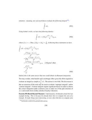 entiation – meaning, one can teach him to evaluate the following integral159:
x
0
zdz. (583)
Using Achim’s tricks, we have the following identity:
x
0
zdz = f(∂y)(
exy − 1
y
)|y=0, (584)
where f(z) = z. Thus, f(∂y) = (∂y) = ∂
∂y . Collecting these statements we have
x
0
zdz =f(∂y)(
exy − 1
y
)|y=0
=
exy(xy − 1) + 1
y2
|y=0
= lim
y→0
exy(xy − 1) + 1
y2
|y
=
xexy(xy − 1) + xexy
2y
|y=0, L’Hopital’s Rule
=
x2exy
2
|y=0
=
x2
2
. (585)
Indeed, this is the same answer that one would obtain via Riemann integration.
You may wonder, what beneﬁt such a technique offers given the effort required to
evaluate an integral as simple as
x
0
zdz. The answer is two-fold. The ﬁrst reason is
that an extension of this trick may be used to evaluate ‘improper integrals’ and/or
‘contour integrals’. Contour integrals require signiﬁcant ﬁnesse in order to choose
the correct integration paths (contours) soas to make use of the pole structure of
f(z) and results from residue calculus (Cauchy’s theorem).
Exercise 80 (Bored Beyond Measure) Unfortunately, Archimedes found the last
example boring. This is because he already knew how to compute the area of a
triangle. To make things more interesting, we now show him how to compute area
159
Archimedes could do this geometrically anyway.
230
 