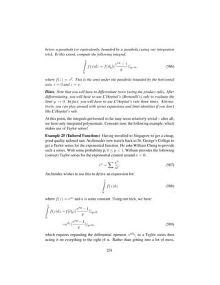 below a parabola (or equivalently, bounded by a parabola) using our integration
trick. To this extent, compute the following integral:
x
0
f(z)dz = f(∂y)(
exy − 1
y
)|y=0, (586)
where f(z) = z2. This is the area under the parabola bounded by the horizontal
axis, z = 0 and z = x.
Hints: Note that you will have to differentiate twice (using the product rule). After
differentiating, you will have to use L’Hopital’s (Bernoulli’s) rule to evaluate the
limit y → 0. In-fact, you will have to use L’Hopital’s rule three times. Alterna-
tively, you can play around with series expansions and limit identities if you don’t
like L’Hopital’s rule.
At this point, the integrals performed so far may seem relatively trivial – after all,
we have only integrated polynomials. Consider now, the following example, which
makes use of Taylor series!
Example 25 (Tailored Functions) Having travelled to Singapore to get a cheap,
good quality tailored suit, Archimedes now travels back to St. George’s College to
get a Taylor series for the exponential function. He asks William Cheng to provide
such a series. With some probability p, 0 ≤ p  1, William provides the following
(correct) Taylor series for the exponential centred around x = 0:
ex
=
xn
n!
. (587)
Archimdes wishes to use this to derive an expression for:
x
0
f(z)dz (588)
where f(z) = eaz and a is some constant. Using our trick, we have:
x
0
f(z)dz =f(∂y)(
exy − 1
y
)|y=0
=e∂y
(
exy − 1
y
)|y=0, (589)
which requires expanding the differential operator, ea∂y , as a Taylor series then
acting it on everything to the right of it. Rather than getting into a lot of mess,
231
 