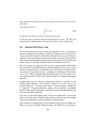 then expanding the left-hand side via the product rule (note that d is the exterior
derivative).
Some integrals such as:
x
0
x2
eax
dx, (599)
can therefore be solved recursively, via integration by parts.
I: Solve the afore mentioned integral using integration by parts . II: Solve this
integral Achim’s differentiation-integration trick which we have studied so far.
25.3 Quantum Field Theory Aside
The second reason that we may consider our integration ‘trick’ is on theoretical
grounds. In particular, recall Young’s ‘double slit’ experiment. If we shoot an elec-
tron at a plate with a single slit, followed by a ﬂuorescent screen, we will observe a
single dot on the screen where the electron hits. In this set-up, the electron behaves
like a classical particle. Repeating this experiment for electrons ﬁred with the same
kinetic energy, we will build up uniform pattern on the ﬂuorescent screen.
Now, if we replace our single slit with a narrowly separated double slit and repeat
our experiment, instead of building up a uniform distribution on the screen, we will
observe an inference pattern. In particular, there will be areas of minimum inten-
sity and areas of maximum intensity – something we would expect if the electron
was a ‘wave’. There is nothing spooky about this result, in-fact, it is simply a con-
crete illustration of the ‘matter-wave’ duality of particles as explained by quantum
mechanics.
It appears then, that if we choose to measure the electron as a particle, we will
observe particle behaviour. If we choose to observe it as a wave, then we see
wavelike behaviour – in essence, this choice is made by having a ‘double-slit’
or ‘single-slit’. Using the interference pattern, we can construct a ‘probability
density’ for the electron striking the screen and associate its path through each slit,
with some probability amplitude.
If we now consider what happens when we have two double slits, in succession,
then we have four choices of paths for the electron to hit the screen. We multiply
successive probabilities to get the probability of each path taken.
Now, consider as Feynmann did, if we have inﬁnitely many successive double slits.
More so, not just a countable inﬁnity, but rather, one double slit at each point in
234
 