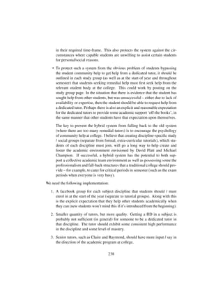 in their required time-frame. This also protects the system against the cir-
cumstances where capable students are unwilling to assist certain students
for personal/social reasons.
• To protect such a system from the obvious problem of students bypassing
the student community help to get help from a dedicated tutor, it should be
outlined in each study group (as well as at the start of year and throughout
semester) that students seeking remedial help must ﬁrst seek help from the
relevant student body at the college. This could work by posting on the
study group page. In the situation that there is evidence that the student has
sought help from other students, but was unsuccessful – either due to lack of
availability or expertise, then the student should be able to request help from
a dedicated tutor. Perhaps there is also an explicit and reasonable expectation
for the dedicated tutors to provide some academic support ‘off-the books’, in
the same manner that other students have that expectation upon themselves.
The key to prevent the hybrid system from falling back to the old system
(where there are too many remedial tutors) is to encourage the psychology
of community help at college. I believe that creating discipline-speciﬁc study
/ social groups (separate from formal, extra-curricular tutorials), which stu-
dents of each discipline must join, will go a long way to help create and
foster the academic environment envisioned by David Platt and Michael
Champion. If successful, a hybrid system has the potential to both sup-
port a collective academic team environment as well as possessing some the
professionalism and fall-back structures that a traditional college should pro-
vide – for example, to cater for critical periods in semester (such as the exam
periods when everyone is very busy).
We need the following implementation:
1. A facebook group for each subject discipline that students should / must
enrol in at the start of the year (separate to tutorial groups). Along with this
is the explicit expectation that they help other students academically when
they can (new students won’t mind this if it’s introduced from the beginning).
2. Smaller quantity of tutors, but more quality. Getting a HD in a subject is
probably not sufﬁcient (in general) for someone to be a dedicated tutor in
that discipline. The tutor should exhibit some consistent high performance
in the discipline and some level of mastery.
3. Senior tutors, such as Claire and Raymond, should have more input / say in
the direction of the academic program at college.
238
 