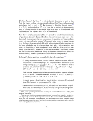 QI:Using Newton’s 2nd Law, F = ma, deduce the dimensions or units of GN .
Note that you are working with mass, length and time (M,L,T) as your fundamental
units, hence [m1] = [m2] = M. Furthermore, by deﬁnition the unit vector 16
ˆr = r2−r1
|r2−r1| is dimensionless: [ˆr] = 0. Note that in general, the dimensions or
units of a vector quantity are always the same as the units of the magnitude (and
components) of that vector – hence [r] = [r] for example.
Now that we have the dimensions of GN , we are ready to consider Einstein’s theory
of gravitation. Einstein’s theory differs from Newton’s theory in many ways – fun-
damentally it explains gravity as a consequence of spacetime curving around any
object with mass, where the ‘amount’ of curvature being greater for greater masses
(e.g. the Sun). On an astrophysical level, it is important as it helps to explain the
big bang, solar fusion and the existence of the black holes – objects which are nec-
essary for the stability of some galaxies such as the Milk Way. In terms of everyday
living, general relativity is essential for the operation of GPS satellites – without
the gravitational corrections to the timing (gravitational time-dilation) offered by
Einstein’s theory, the GPS system would not be accurate enough to work.
In Einstein’s theory, spacetime is modelled by the following objects 17
• A energy-momentum tensor T which contains information about ‘sources’
of curvature – matter and energy. It’s components have dimensions of an
energy-density: [Tab] = [ Energy
V olume ] = M − L − 2T. Since the tensor itself is
a second-rank covariant tensor, we have: [T] = [Tabdxa ⊗ dxb] = [Tab] +
[dxa ⊗ dxb] = M − L − 2T + 2L = M + L − 2T.
Note that the dimensionality of energy can be deduced from the relation:
Work = Force × Distance and hence [Energy] = [Work] = [Force] +
[Distance] = M + L − 2T + L = M + 2L − 2T.
• A metric tensor g describing how gravity distorts measures of length and
time. This has units of length-squared: [g] = 2L.
• The Riemann Curvature tensor, Riem, describes how the curvature of space-
time varies in different regions. It also measures how gravity distorts parallel-
16
Here r1 and r2 are the position vectors describing the location of the masses m1 and m2 with
respect to some origin.
17
Note that most physicists do not understand differential geometry, hence when they speak of ten-
sors they usually are talking about components of tensors. This won’t matter here, but for reference,
if you ever want to compare: covariant tensors have two extra factors of length compared to their
components and contravariant tensor have two factors less than their components – which basically
means adding ±2L to the dimensions.
24
 