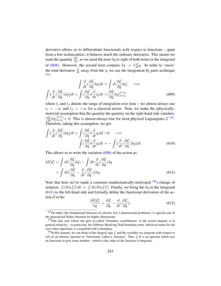derivative allows us to differentiate functionals with respect to functions – apart
from a few technicalities, it behaves much the ordinary derivative. This means we
want the quantity δS
δq , so we need the term δq to right of both terms in the integrand
of (608). However, the second term contains δ 9q := δ d
dt q. In order to ‘move’
the total derivative d
dt away from the q, we use the integration by parts technique
164:
d
dt
(
∂L
∂ 9q
δq)dt = d(
∂L
∂ 9q
δq) =⇒
{
d
dt
(
∂L
∂ 9q
)δq}dt + (
∂L
∂ 9q
δ
d
dt
q)dt =[
∂L
∂ 9q
δq]|
t=tf
t=ti
(609)
where ti and tf denote the range of integration over time – we almost always use
ti = −∞ and tf = +∞ for a classical action. Now, we make the (physically-
motived) assumption that the quantity the quantity on the right-hand side vanishes:
[∂L
∂ 9q δq]|
t=tf
t=ti
= 0. This is almost-always true for most physical Lagrangians L 165.
Therefore, taking this assumption, we get:
{
d
dt
(
∂L
∂ 9q
)δq}dt + (
∂L
∂ 9q
δ
d
dt
q)dt =0 =⇒
(
∂L
∂ 9q
δ
d
dt
q)dt = − {
d
dt
(
∂L
∂ 9q
)δq}dt. (610)
This allows us to write the variation (608) of the action as:
δS[L] = dt(
∂L
∂q
δq) − dt(
d
dt
(
∂L
∂ 9q
)δq
= dt{
∂L
∂q
−
d
dt
(
∂L
∂ 9q
)}δq. (611)
Note that here we’ve made a common (mathematically-motivated 166) change of
notation: (Stuff)dt =: dt(Stuff). Finally, we bring the δq in the integrand
(611) to the left-hand side and formally deﬁne the functional derivation of the ac-
tion S to be:
δS[L]
δq
=
∂L
∂q
−
d
dt
(
∂L
∂ 9q
). (612)
164
Or rather, the fundamental theorem of calculus (for 1-dimensional problems) / a special case of
the generalized Stokes theorem for higher dimensions.
165
One rare case where one gets so-called ‘boundary contributions’ to the action integral, is in
general relativity – in particular, the Gibbons-Hawking-York boundary term, which accounts for the
case when spacetime is a manifold with a boundary.
166
In this manner, we can think of the integral sign and the variables we integrate with respect to
(dt) as an abstract operator or ‘functional’ called a ‘measure’. Thus dt is an operator which acts
on functions to give some number – which is the value of the function it integrates.
243
 