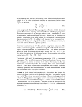 In this language, the principle of stationary action states that the variation must
vanish: δS = 0, which is equivalent to saying the functional derivative is zero:
δS[L]
δq = 0. Therefore
∂L
∂q
−
d
dt
(
∂L
∂ 9q
) = 0, (613)
which are precisely the Euler-Lagrange equations of motion for this dynamical
system! Thus we have explicitly demonstrated that the Euler-Lagrange equations
are a direct consequence of the principle of least action – furthermore, we listed
the assumptions made throughout the derivation. In particular, we assumed zero
boundary contributions to the action and that the Lagrangian L was not explicitly
dependent on time (so ∂L
∂t = 0) and that it only depended on the generalized coor-
dinates and velocities: L = L(q, 9q). If we relaxed some of these assumptions, we
could extra terms in the Euler-Lagrange equations.
Note, there is another way to view this derivation using Taylor expansions. This
method is a bit more suggestive and intuitive in regards to why we call these tech-
niques ‘variational principles’ or ‘variational calculus’. The premise is that we
perturb the action by perturbing the function it acts on: S[L + δL] ≈ S[L] + δS,
then deﬁne the variation as the difference between the perturbed action and the
original action: δS = S[L + δL] − S[L].
Functions L which satisfy the stationary action condition: δS[L] = 0, are called
Lagrangians. They are inﬂection points of the action functional. In some cases
they correspond to minima or maxima of the action. For this reason, they are
fundamental to variational calculus. For example, if the action represented the
length of a curve or the surface area of a soap bubble, we could use variational
calculus to ﬁnd a curve with minimal length or the shape of a soap bubble surface
with minimal area under some given constraints.
Example 26 As an example, take the motion of a point-particle with mass m and
position coordinate x, moving in one-dimension. We view x as a function of time
t: x = x(t). Then x is our generalized coordinate with corresponding generalized
velocity 9x. If the particle’s is moving due to some conservative force acting on it,
then it has some associated potential energy U. Assuming U is independent of time
t, we then have U = U(x) in general (e.g. the particle could be moving vertically
and experiencing a gravitational force with potential U = U(x)). The Lagrangian
is then given by:
L = Kinetic Energy − Potential Energy =
1
2
m 9x2
− U(x). (614)
244
 