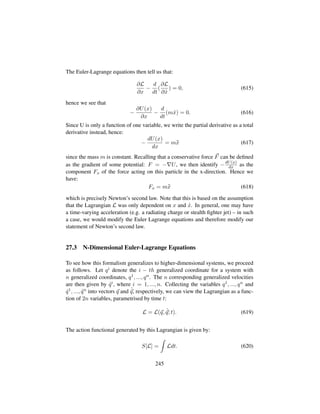 The Euler-Lagrange equations then tell us that:
∂L
∂x
−
d
dt
(
∂L
∂ 9x
) = 0, (615)
hence we see that
−
∂U(x)
∂x
−
d
dt
(m 9x) = 0. (616)
Since U is only a function of one variable, we write the partial derivative as a total
derivative instead, hence:
−
dU(x)
dx
= m:x (617)
since the mass m is constant. Recalling that a conservative force F can be deﬁned
as the gradient of some potential: F = − U, we then identify −dU(x)
dx as the
component Fx of the force acting on this particle in the x-direction. Hence we
have:
Fx = m:x (618)
which is precisely Newton’s second law. Note that this is based on the assumption
that the Lagrangian L was only dependent on x and 9x. In general, one may have
a time-varying acceleration (e.g. a radiating charge or stealth ﬁghter jet) – in such
a case, we would modify the Euler Lagrange equations and therefore modify our
statement of Newton’s second law.
27.3 N-Dimensional Euler-Lagrange Equations
To see how this formalism generalizes to higher-dimensional systems, we proceed
as follows. Let qi denote the i − th generalized coordinate for a system with
n generalized coordinates, q1, ..., qn. The n corresponding generalized velocities
are then given by 9qi, where i = 1, ..., n. Collecting the variables q1, ..., qn and
9q1, ..., 9qn into vectors q and 9
q, respectively, we can view the Lagrangian as a func-
tion of 2n variables, parametrised by time t:
L = L(q, 9
q; t). (619)
The action functional generated by this Lagrangian is given by:
S[L] = Ldt. (620)
245
 