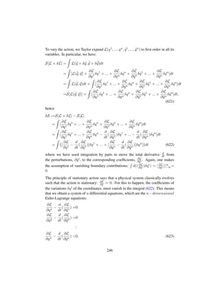 To vary the action, we Taylor expand L(q1, ..., qn, 9q1, ..., 9qn) to ﬁrst order in all its
variables. In particular, we have:
S[L + δL] = L(q + δq, 9
q + δ 9
q)dt
= [L( 9
q, q) +
∂L
∂q1
δq1
+ ... +
∂L
∂qn
δqn
+
∂L
∂ 9q1
δ 9q1
+ ... +
∂L
∂ 9qn
δ 9qn
]dt
= L( 9
q, q)dt + [
∂L
∂q1
δq1
+ ... +
∂L
∂qn
δqn
+
∂L
∂ 9q1
δ 9q1
+ ... +
∂L
∂ 9qn
δ 9qn
]dt
=S[L( 9
q, q)] + [
∂L
∂q1
δq1
+ ... +
∂L
∂qn
δqn
+
∂L
∂ 9q1
δ 9q1
+ ... +
∂L
∂ 9qn
δ 9qn
]dt,
(621)
hence
δS :=S[L + δL] − S[L]
= [
∂L
∂q1
δq1
+ ... +
∂L
∂qn
δqn
+
∂L
∂ 9q1
δ 9q1
+ ... +
∂L
∂ 9qn
δ 9qn
]dt
= [
∂L
∂q1
δq1
+ ... +
∂L
∂qn
δqn
−
d
dt
(
∂L
∂ 9q1
)δq1
+ ... −
d
dt
(
∂L
∂ 9qn
)δqn
]dt
= {[
∂L
∂q1
−
d
dt
(
∂L
∂ 9q1
)]δq1
+ ... + [
∂L
∂qn
−
d
dt
(
∂L
∂ 9qn
)]δqn
]}dt (622)
where we have used integration by parts to move the total derivative d
dt from
the perturbations, ∂ 9qi, to the corresponding coefﬁcients, ∂L
∂ 9qi . Again, one makes
the assumption of vanishing boundary contributions: d(( ∂L
∂ 9qi )δqi) = [ ∂L
∂ 9qi ]|∞
−∞=
0.
The principle of stationary action says that a physical system classically evolves
such that the action is stationary: δS
δq = 0. For this to happen, the coefﬁcients of
the variations δqi of the coordinates, must vanish in the integral (622). This means
that we obtain a system of n differential equations, which are the n−dimensional
Euler-Lagrange equations:
∂L
∂q1
−
d
dt
(
∂L
∂ 9q1
) =0
∂L
∂q2
−
d
dt
(
∂L
∂ 9q2
) =0
...
∂L
∂qn
−
d
dt
(
∂L
∂ 9qn
) =0. (623)
246
 