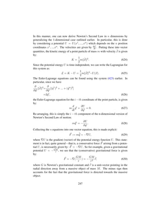 In this manner, one can now derive Newton’s Second Law in n dimensions by
generalizing the 1-dimensional case outlined earlier. In particular, this is done
by considering a potential U = U(x1, ..., xn) which depends on the n position
coordinates x1, .., xn. The velocities are given by dxi
dt . Putting these into vector
quantities, the kinetic energy of a point particle of mass m with velocity 9
x is given
by:
K =
1
2
m 9
x 2
. (624)
Since the potential energy U is time-independent, we can write the Lagrangian for
this system as:
L = K − U =
1
2
m 9
x 2
−U(x). (625)
The Euler-Lagrange equations can be found using the system (623) earlier. In
particular, since we have
∂
∂ 9qi
9
x 2
=
∂
∂ 9qi
[( 9q1
)2
+ ... + ( 9qn
)2
]
=2 9qi
, (626)
the Euler-Lagrange equation for the i − th coordinate of the point particle, is given
by:
m
d
dt
9qi
+
∂U
∂qi
= 0. (627)
Re-arranging, this is simply the i − th component of the n-dimensional version of
Newton’s Second Law of motion:
m:qi
= −
∂U
∂qi
. (628)
Collecting the n equations into one vector equation, this is made explicit:
F := m:
q = − U, (629)
where U is the gradient (vector) of the potential energy function U. This state-
ment is in fact, quite general – that is, a conservative force F arising from a poten-
tial U, is necessarily given by: F = − U. So for example, given a gravitational
potential U = −GM
r , we see that the (conservative) gravitational force is given
by:
F = − (
GM
r
) = −
GM
r2
ˆr, (630)
where G is Newton’s gravitational constant and ˆr is a unit-vector pointing in the
radial direction away from a massive object of mass M. The minus sign then
accounts for the fact that the gravitational force is directed towards the massive
object.
247
 