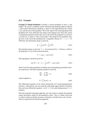 27.4 Examples
Example 27 (Simple Pendulum) Consider a vertical pendulum of mass m and
length l. We set up a coordinate system with horizontal (pointing right) coordinate
x and vertical (downward) coordinate y, where θ is the angle between the vertical
y-axis and the arm of the pendulum. We set the origin to be at the beginning of the
pendulum arm, from which the mass hangs at the opposite end. Since this system
is undergoing rotational motion (the mass at the end of the pendulum is moving in
a circular arc of radius l) with a ﬁxed radius l (the length of the pendulum arm),
the mass at the end of the pendulum has a tangential velocity of: v = rω = r 9θ.
Therefore, the total kinetic energy is given by:
K =
1
2
m v 2
=
1
2
ml2 9θ2
. (631)
The potential energy is given by: U = Gravitational Force × Distance, which is
the projection of mgl in the vertical direction:
U = mgy = mgl cos(θ). (632)
The Lagrangian is therefore given by
L(θ, 9θ) = K − U =
1
2
ml2 9θ2
− mgl cos(θ), (633)
where θ and 9θ are the generalized coordinate and corresponding generalized veloc-
ity, respectively. The Euler-Lagrange equation is given by
∂L
∂θ
−
d
dt
∂L
∂ 9θ
= 0, (634)
which simpliﬁes to
:θ +
g
l
sin(θ) = 0. (635)
This differential equation can be solved analytically for θ using hypergeometric
functions. Alternatively, one can make the small angle approximation to linearise
this non-linear differential equation: sin(θ) ≈ θ, for small displacements θ 1
(radians).
Note that using the Lagrangian approach, one only needs to compute the potential
energy and kinetic energy for the pendulum system. This is a rather trivial task
(as shown) which avoids the messiness of having to consider forces and ‘tension’,
which is required by the Newtonian approach.
248
 