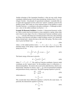 Another advantage of the Lagrangian formalism, is that one may easily change
coordinates without having to worry about introducing ‘ﬁctitious forces’ (e.g. cen-
trifugal, Coriolis) – the principle of ‘generalised coordinates’ essentially bids one
to express the Lagrangian in terms of the most ‘natural’ coordinate system for the
problem at hand. Here made use of the rotational nature of the problem to switch
from the Cartesian x, y coordinates to the polar coordinates r, θ (although we didn’t
use r, since we the radial coordinate was ﬁxed at r = l).
Example 28 (Harmonic Oscillator) Consider a 3-dimensional harmonic oscilla-
tor. Such a system may be envisioned as a mass attached to a spring, whose other
end is ﬁxed at some origin. If we let a 3-dimensional Cartesian coordinate system
– x, y, z – coincide with initial (non-stretched) position of the mass, then stretching
the string in any direction will induce a radial oscillatory motion. Let k denote the
spring constant and m denote the mass at the end of the spring. The force on the
mass is given by Hooke’s law:
F = −kr (636)
where r is the (radial) position vector: r = xe1 + ye2 + ze3 ∼ (x, y, z). The
potential energy of the spring is equal to the work done required to stretch the
spring from its rest
U =
r
0
F · dl = (−kr)dr = −
1
2
kr2
. (637)
The kinetic energy of the mass is given by
K =
1
2
m v 2
=
1
2
m 9r2
, (638)
where 9r2 = 9x2 + 9y2 + 9z2. We could use Cartesian coordinates, however radial
coordinates are the ‘natural choice’ for this problem (since it is effectively a 1-
dimensional problem – the motion only occurs in the radial direction, which is one-
dimensional). Therefore we choose r and 9r = d
dt r to be our generalized coordinate
and generalized velocity, respectively. The Euler-Lagrange equation is given by
∂L
∂r
−
d
dt
∂L
∂ 9r
= 0, (639)
which reduces to
:r +
k
m
r = 0. (640)
This second-order linear differential equation is solved by the usual means. In
particular, the characteristic equation is given by:
λ2
+
k
m
= 0, (641)
249
 