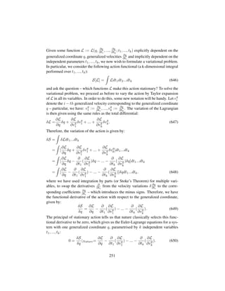 Given some function L := L(q, ∂q
∂t1
, ..., ∂q
∂tk
; t1, ..., tk) explicitly dependent on the
generalized coordinate q, generalized velocities ∂q
∂ti
and implicitly dependent on the
independent parameters t1, ..., tk, we now wish to formulate a variational problem.
In particular, we consider the following action functional (a k-dimensional integral
performed over t1, ..., tk):
S[L] = Ldt1dt2...dtk (646)
and ask the question – which functions L make this action stationary? To solve the
variational problem, we proceed as before to vary the action by Taylor expansion
of L in all its variables. In order to do this, some new notation will be handy. Let vq
i
denote the i − th generalized velocity corresponding to the generalized coordinate
q – particular, we have: vq
1 := ∂q
∂t1
, ..., vq
k := ∂q
∂tk
. The variation of the Lagrangian
is then given using the same rules as the total differential:
δL =
∂L
∂q
δq +
∂L
∂vq
1
δvq
1 + ... +
∂L
∂vq
k
δvq
k. (647)
Therefore, the variation of the action is given by:
δS = δLdt1...dtk
= [
∂L
∂q
δq +
∂L
∂vq
1
δvq
1 + ... +
∂L
∂vq
k
δvq
k]dt1...dtk
= [
∂L
∂q
δq −
∂
∂t1
(
∂L
∂vq
1
)δq − ... −
∂
∂tk
(
∂L
∂vq
k
)δq]dt1...dtk
= [
∂L
∂q
−
∂
∂t1
(
∂L
∂vq
1
) − ... −
∂
∂tk
(
∂L
∂vq
k
)]δqdt1...dtk. (648)
where we have used integration by parts (or Stoke’s Theorem) for multiple vari-
ables, to swap the derivatives ∂
∂ti
from the velocity variations δ ∂q
∂ti
to the corre-
sponding coefﬁcients ∂q
∂ti
– which introduces the minus signs. Therefore, we have
the functional derivative of the action with respect to the generalized coordinate,
given by:
δS
δq
=
∂L
∂q
−
∂
∂t1
(
∂L
∂vq
1
) − ... −
∂
∂tk
(
∂L
∂vq
k
). (649)
The principal of stationary action tells us that nature classically selects this func-
tional derivative to be zero, which gives us the Euler-Lagrange equations for a sys-
tem with one generalized coordinate q, parametrised by k independent variables
t1, ..., tk:
0 =
δS
δq
|Nature=
∂L
∂q
−
∂
∂t1
(
∂L
∂vq
1
) − ... −
∂
∂tk
(
∂L
∂vq
k
). (650)
251
 