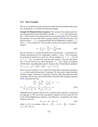 27.6 More Examples
We can use variational calculus to derive the (rather famous) minimal surface equa-
tion. In particular, we consider the following example.
Example 29 (Minimal Surface Equation) We consider all two-dimensional sur-
faces parametrised by two independent variables, z := z(x, y), then ask the ques-
tion – which surface of this general form has the minimal surface area? To answer
this question, we can use the Euler-Lagrange equation (650) derived earlier. Say
that the surface z := z(x, y) parametrised by the two independent variables t1 = x
and t2 = y, has a domain D. Then (recall) its surface area is given by the double-
integral:
A =
d
1 + (
∂z
∂x
)2 + (
∂z
∂y
)2dxdy. (651)
We can view this as a variational problem by observing that: z is generalised co-
ordinate parametrised by two independent variables x and y. The correspond-
ing generalised velocities are given by (various notations) vz
1 = zx := ∂z
∂x and
vz
2 = zy := ∂z
∂y – we shall stick with the latter notation. Now, the total surface
area A can be viewed as an action functional: A = A[L], whilst our integrand
(inﬁnitesimal / area differential) can be viewed as the corresponding Lagrangian:
L(z, zx, zy) =
˜
1 + (∂z
∂x )2 + (∂z
∂y )2 =
˜
1 + z2
x + z2
y.
Since we seek to minimize A, we need to ﬁrst ﬁnd surfaces (parametric functions)
z(x, y) which make the functional A stationary. We then need to check that these
stationary ‘points’ (functions) correspond to minima, rather than inﬂection points
or maxima. The ﬁrst task can be achieved by solving the Euler-Lagrange equations
(650), which take the form:
∂L
∂z
−
d
dx
∂L
∂zx
−
d
dy
L
∂zy
=0 =⇒
0 +
d
dx
zx
˜
1 + z2
x + z2
y
+
d
dy
zy
˜
1 + z2
x + z2
y
=0 . (652)
Although the last equation, known as the ‘minimal surface equation’, was derived
by Lagrange in 1762, non-trivial (non-planar) solutions were not found till 1776
by the French Mathematical Engineer, Jean Meusnier. In particular, the planar
solution is given by:
Z(x, y) = Ax + By + C (653)
where A, B, C are constants. Here Zx = ∂Z
∂x = A, Zy = ∂Z
∂y = B and L =
?
1 + A2 + B2 e.t.c.
252
 
