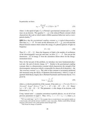 In particular, we have:
αG =
GN m2
e
¯hc
≈ 1.7518 × 10−45
(33)
where c is the speed of light, GN is Newton’s gravitational constant and me is the
mass on an electron. The quantity ¯h = h
2π is the reduced Planck constant which
characterises the scale at which matter exhibits quantum behaviour such as wave-
particle duality 20
QIII:Show that the gravitational coupling constant αG is indeed dimensionless.
Note that [me] = M. To work out the dimensions of ¯h = h
2π , you will need the
Planck-Einstein relation which relates the energy of a photon (particle of light) its
frequency:
E = hf. (34)
Then [h] = [E] − [f]. Since the frequency of light is the number of oscillations
of the electromagnetic wave per unit time, we have [f] = −T. You can get the
dimensions , [E] of energy E from the calculation shown above for the energy-
momentum tensor.
Now, for the last part of this problem, we introduce one more fundamental phys-
ical unit: the unit of electric charge, Q 21. Similar to the gravitational coupling
constant, there is a dimensionless constant which characterises the strength of the
electromagnetic interaction (which is responsible for almost all of chemistry) – the
‘ﬁne structure constant’ αEM . The value of this constant is (accurately) predicted
and measured using the theory of Quantum Electrodynamics, which is a type of
quantum ﬁeld theory largely due to Richard Feynmann and Freeman Dyson. It is
given by
αEM =
1
4π 0
e2
¯hc
(35)
where 0 is electric permittivity of the vacuum. It has units [ 0] = [Farads/Meter] =
[Seconds4 Amps2 Meters−2 kg−1] = 4T + 2Q − 2T − 2L − M. Hence
[ 0] = 2T + 2Q − 2L − M. The parameter e is the charge of an electron, with
dimensions [e] = Q.
Using ‘natural units’ – a popular convention in particle physics, we set all of our
previous parameters to equal 1. Thus, 4πGN = c = ¯h = 0 = 1, where 0 is
20
If ¯h was really large – say ¯h ≈ 1 for example, then we would observe wave-particle duality on
a macroscopic scale and the universe would be a scary, crazy place. Bullets would diffract through
doorways and Leanora’s ﬁsts could quantum tunnel through walls.
21
The SI unit for charge is Coulombs.
26
 