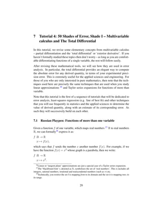 7 Tutorial 4: 50 Shades of Error, Shade I – Multivariable
calculus and The Total Differential
In this tutorial, we revise some elementary concepts from multivariable calculus
– partial differentiation and the ‘total differential’ or ‘exterior derivative’. If you
haven’t formally studied these topics then don’t worry – as long as you are comfort-
able differentiating functions of a single variable, the rest will follow easily.
After revising these mathematical tools, we will see how they are used in error
analysis. In particular, the total differential provides an elegant way to compute
the absolute error for any derived quantity, in terms of your experimental preci-
sion error. This is extremely useful for the applied sciences and engineering. For
those of you who are only interested in pure mathematics, then note that the tech-
niques used here are precisely the same techniques that are used when you study
linear approximations 26 and Taylor series expansions for functions of more than
variable.
Note that this tutorial is the ﬁrst of a sequence of tutorials that will be dedicated to
error analysis, least-squares regression (e.g. line of best ﬁt) and other techniques
that you will use frequently in statistics and the applied sciences to determine the
value of derived quantity, along with an estimate of its corresponding error. As
such they will successively build on each other.
7.1 Russian Playpen: Functions of more than one variable
Given a function f of one variable, which maps real numbers 27 R to real numbers
R, we can formally28 express it as:
f :R → R
:x → f(x),
which says that f sends the number x another number f(x). For example, if we
have the function f(x) = x2 whose graph is a parabola, then we write:
f :R → R
:x → x2
.
26
Linear or ‘tangent plane’ approximations are just a special case of a Taylor series expansion.
27
The ‘blackboard font’ r, denoted as R, symbolizes the set of ‘real numbers’. This is includes all
integers, rational numbers, irrational and transcendental numbers (such as π) etc.
28
Technically, you restrict the set f is mapping from to its domain and the set it is mapping into, to
its range.
29
 