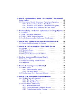 10 Tutorial 7: Romanian High School, Part I – Einstein Convention and
Vector Algebra 61
10.1 Conventions: Einstein Notation and Vector/Matrix Operations . . 62
10.1.1 Scalar and Vector Products – Dot Product . . . . . . . . . 66
10.1.2 Scalar and Vector Products – The Permutation Symbol . . 69
10.1.3 Scalar and Vector Products – The Cross Product . . . . . . 70
11 Tutorial 8: Design a Death Star – applications of Lie Groups/Algebras 73
11.1 Notation . . . . . . . . . . . . . . . . . . . . . . . . . . . . . . . 73
11.2 BFF: Linear Maps and Matrices . . . . . . . . . . . . . . . . . . 74
11.3 SO(3): The Lie Group of Rotations . . . . . . . . . . . . . . . . . 76
11.4 so(3): Quaternions, Lie Algebras and Cross Products . . . . . . . 83
12 Tutorial 9+10: The Fault in Our Stars – Project Death Star (II) 84
12.1 Inﬁnitesimal Rotations and Lie Algebras . . . . . . . . . . . . . . 85
13 Tutorial 11: Fiery the angels fell – Project Death Star (III) 100
13.1 Prelude . . . . . . . . . . . . . . . . . . . . . . . . . . . . . . . 100
13.2 The Circle Group . . . . . . . . . . . . . . . . . . . . . . . . . . 101
13.3 The Quaternions . . . . . . . . . . . . . . . . . . . . . . . . . . . 105
13.4 Quaternions, Rotations and the 3-Sphere . . . . . . . . . . . . . . 109
14 Interlude: Academic and Intellectual Maturity 113
14.1 Keeping a CV . . . . . . . . . . . . . . . . . . . . . . . . . . . . 113
14.2 Important Learnings and Observations . . . . . . . . . . . . . . . 114
14.3 Motivation . . . . . . . . . . . . . . . . . . . . . . . . . . . . . . 117
15 Tutorial 12: Metric Spaces and Relativity I 119
15.1 Metric Spaces . . . . . . . . . . . . . . . . . . . . . . . . . . . . 119
15.1.1 Euclidean Metric Spaces . . . . . . . . . . . . . . . . . . 120
15.1.2 Fun Metric Spaces . . . . . . . . . . . . . . . . . . . . . 123
15.2 Non-Euclidean Metric Spaces and Relativity . . . . . . . . . . . . 130
16 Tutorial 13/14: Relativity and Hyperbolic Distance 131
16.1 The Two Faces of Trigonometry . . . . . . . . . . . . . . . . . . 131
16.1.1 The Circular Face . . . . . . . . . . . . . . . . . . . . . . 131
16.1.2 The Hyperbolic Face . . . . . . . . . . . . . . . . . . . . 134
16.2 Lorentz Metric and Relativity . . . . . . . . . . . . . . . . . . . . 137
16.2.1 Minkowski Spacetime . . . . . . . . . . . . . . . . . . . 138
16.2.2 Lorentz Metric and Light-Cone Structure . . . . . . . . . 140
16.2.3 Projections and Familiar Formulas . . . . . . . . . . . . . 146
3
 