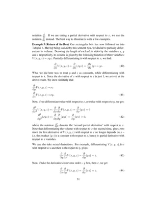 notation d
dx. If we are taking a partial derivative with respect to x, we use the
notation ∂
∂x instead. The best way to illustrate is with a few examples.
Example 5 (Return of the Box) Our rectangular box has now followed us into
Tutorial 4. Having being stalked by this sentient box, we decide to partially differ-
entiate its volume. Denoting the length of each of its sides by the variables x, y
and z respectively, its volume is given by the following function of three variables:
V (x, y, z) = xyz. Partially differentiating it with respect to x, we ﬁnd:
∂
∂x
V (x, y, z) =
∂
∂x
(xyz) = (
∂x
∂x
)yz = yz. (40)
What we did here was to treat y and z as constants, while differentiating with
respect to x. Since the derivative of x with respect to x is just 1, we arrived at the
above result. We show similarly that:
∂
∂y
V (x, y, z) =xz
∂
∂z
V (x, y, z) =xy. (41)
Now, if we differentiate twice with respect to x, or twice with respect to y, we get:
∂2
∂x2
V (x, y, z) =:
∂
∂x
∂
∂x
V (x, y, z) =
∂
∂x
(yz) = 0
∂2
∂y2
(xyz) =:
∂
∂y
∂
∂y
(xyz) =
∂
∂y
(xz) = 0, (42)
where the notation ∂2
∂x2 denotes the ‘second partial derivative’ with respect to x.
Note that differentiating the volume with respect to x the second time, gives zero
since the ﬁrst derivative of V (x, y, z) with respect to x no longer depends on x –
i.e. the product (yz) is a constant with respect to x, hence its partial derivative with
respect to x vanishes.
We can also take mixed derivatives. For example, differentiating V (x, y, z) ﬁrst
with respect to x and then with respect to y, gives:
∂
∂y
∂
∂x
V (x, y, z) =
∂
∂y
(yz) = z. (43)
Now, if take the derivatives in reverse order – y ﬁrst, then x, we get
∂
∂x
∂
∂y
V (x, y, z) =
∂
∂x
(xz) = z, (44)
31
 