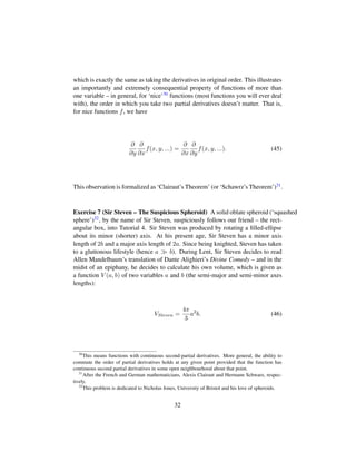 which is exactly the same as taking the derivatives in original order. This illustrates
an importantly and extremely consequential property of functions of more than
one variable – in general, for ‘nice’30 functions (most functions you will ever deal
with), the order in which you take two partial derivatives doesn’t matter. That is,
for nice functions f, we have
∂
∂y
∂
∂x
f(x, y, ...) =
∂
∂x
∂
∂y
f(x, y, ...). (45)
This observation is formalized as ‘Clairaut’s Theorem’ (or ‘Schawrz’s Theorem’)31.
Exercise 7 (Sir Steven – The Suspicious Spheroid) A solid oblate spheroid (‘squashed
sphere’)32, by the name of Sir Steven, suspiciously follows our friend – the rect-
angular box, into Tutorial 4. Sir Steven was produced by rotating a ﬁlled-ellipse
about its minor (shorter) axis. At his present age, Sir Steven has a minor axis
length of 2b and a major axis length of 2a. Since being knighted, Steven has taken
to a gluttonous lifestyle (hence a b). During Lent, Sir Steven decides to read
Allen Mandelbaum’s translation of Dante Alighieri’s Divine Comedy – and in the
midst of an epiphany, he decides to calculate his own volume, which is given as
a function V (a, b) of two variables a and b (the semi-major and semi-minor axes
lengths):
VSteven =
4π
3
a2
b. (46)
30
This means functions with continuous second-partial derivatives. More general, the ability to
commute the order of partial derivatives holds at any given point provided that the function has
continuous second partial derivatives in some open neighbourhood about that point.
31
After the French and German mathematicians, Alexis Clairaut and Hermann Schwarz, respec-
tively.
32
This problem is dedicated to Nicholas Jones, University of Bristol and his love of spheroids.
32
 