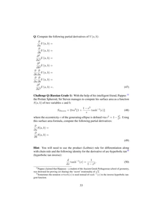 Q: Compute the following partial derivatives of V (a, b):
∂
∂a
V (a, b) =
∂
∂b
V (a, b) =
∂2
∂a2
V (a, b) =
∂2
∂b2
V (a, b) =
∂
∂b
∂
∂a
V (a, b) =
∂
∂a
∂
∂b
V (a, b) =
∂3
∂a3
V (a, b) =. (47)
Challenge Q (Russian Grade 1): With the help of his intelligent friend, Pappus 33
the Prolate Spheroid, Sir Steven manages to compute his surface area as a function
S(a, b) of two variables a and b:
SSteven = 2πa2
{1 +
1 − e2
e
tanh−1
(e)} (48)
where the eccentricity e of the generating-ellipse is deﬁned via e2 = 1− b2
a2 . Using
this surface area formula, compute the following partial derivatives:
∂
∂a
S(a, b) =
∂
∂b
S(a, b) =
(49)
Hint: You will need to use the product (Leibniz) rule for differentiation along
with chain rule and the following identity for the derivative of arc-hyperbolic tan34
(hyperbolic tan inverse):
d
dx
tanh−1
(x) =
1
1 − x2
. (50)
33
Pappus claimed that Hippasus – a student of the Ancient Greek Pythagorean school of geometry,
was drowned for proving (or sharing) the ‘secret’ irrationality of
?2.
34
Sometimes the notation artanh(x) is used instead of tanh−1
(x) to the inverse hyperbolic tan-
gent function.
33
 