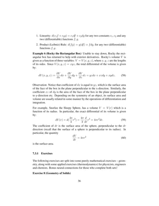 1. Linearity: d(c1f + c2g) = c1df + c2dg for any two constants c1, c2 and any
two (differentiable) functions f, g.
2. Product (Leibniz) Rule: d(fg) = g(df) + fdg, for any two (differentiable)
functions f, g.
Example 6 (Rocky the Rectangular Box) Unable to stay down, Rocky the rect-
angular box has returned to help with exterior derivatives. Rocky’s volume V is
given as a function of three variables: V = V (x, y, z), where x, y, z are the lengths
of its sides. Since V (x, y, z) = xyz, the total differential of the volume is given
by:
dV (x, y, z) :=
∂V
∂x
dx +
∂V
∂y
dy +
∂V
∂z
dz = yzdx + xzdy + xydz. (58)
Observation: Notice that coefﬁcient of dx is equal to yz, which is the surface area
of the face of the box in the plane perpendicular to the x-direction. Similarly, the
coefﬁcient xz of dy is the area of the face of the box in the plane perpendicular
to y-direction etc. Depending on the symmetry of an object, its surface area and
volume are usually related in some manner by the operations of differentiation and
integration.
For example, Snorlax the Sleepy Sphere, has a volume V = V (r) which is a
function of its radius. In particular, the exact differential of its volume is given
by:
dV (r) = d(
4π
3
r3
) =
4π
3
d
dr
r3
= 4πr2
dr. (59)
The coefﬁcient of dr is the surface area of the sphere, perpendicular to the dr
direction (recall that the surface of a sphere is perpendicular to its radius). In
particular, the quantity
dV
dr
= 4πr2
(60)
is the surface area.
7.3.1 Exercises
The following exercises are split into some purely mathematical exercises – geom-
etry, along with some applied exercises (thermodynamics) for physicists, engineers
and chemists. Bonus neural connections for those who complete both sets!
Exercise 8 (Geometry of Solids)
36
 