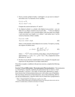 1. Given a circular cylinder of radius r and height h, we can view its volume V
and surface area S as functions of two variables:
V (r, h) =πr2
h
S(r, h) =2π(r2
+ rh). (61)
Compute the exterior derivatives dV and dS.
2. An elliptical cylinder is a cylinder with elliptical cross-sections – you can
think of its as ellipses stacked on top of each other ... 38 Given an elliptical
cylinder with height h, cross-sectional ellipses with semi-major axes lengths
a and semi-minor axes lengths b, its volume V and surface area S can be
viewed as functions of three variables
V (a, b, h) =πabh
S(a, b, h) =2πab + 2πph. (62)
where p is the perimeter of the elliptical cross-sections. To express p exactly,
one requires an inﬁnite series:
p = 2πa(1 −
∞
n=1
(2n)!2
(2nn! )4
e2n
2n − 1
) (63)
where e =
?a2−b2
a is the eccentricity of the ellipse. Using the Ramanujan39
approximation: p ≈ π[3(a+b)−
—
(3a + b)(a + 3b)], compute the exterior
derivatives dV and dS.
3. For those of you who have studied inﬁnite series, compute dS using the exact
expression for the perimeter of an ellipse stated above.
Given these examples, in addition to the previous exercises, complete the following
problems.
Exercise 9 (Exact Differentials: Thermodynamics/Thermochemistry) Thermodynamics
is a broad theory, originally explaining the phenomenon that we know as ‘heat’.
More generally, it governs a vast range of macroscopic phenomena in nature –
from reaction rates in thermochemical processes to the surface area of blackholes.
The most famous abstraction of thermodynamics, due to Steven Hawking, Bill Un-
ruh and Jacob Bekenstein, is that the surface area of a black hole is proportional to
38
Puns – bringing English lit and mathematics together since 1600.
39
A famous Indian child prodigy and mathematical genius who made great rediscoveries and con-
tributions to number theory, estimations and analysis in isolation.
37
 