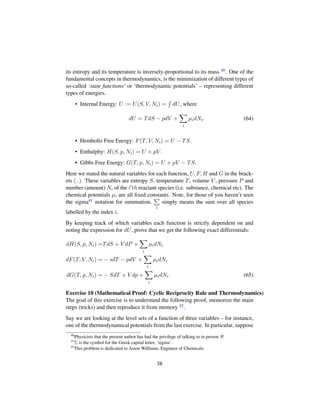 its entropy and its temperature is inversely-proportional to its mass 40. One of the
fundamental concepts in thermodynamics, is the minimization of different types of
so-called ‘state functions’ or ‘thermodynamic potentials’ – representing different
types of energies.
• Internal Energy: U := U(S, V, Ni) = dU, where
dU = TdS − pdV +
i
µidNi. (64)
• Hemholtz Free Energy: F(T, V, Ni) = U − TS.
• Enthalphy: H(S, p, Ni) = U + pV .
• Gibbs Free Energy: G(T, p, Ni) = U + pV − TS.
Here we stated the natural variables for each function, U, F, H and G in the brack-
ets (..). These variables are entropy S, temperature T, volume V , pressure P and
number (amount) Ni of the i th reactant species (i.e. substance, chemical etc). The
chemical potentials µi are all ﬁxed constants. Note, for those of you haven’t seen
the sigma41 notation for summation,
i
simply means the sum over all species
labelled by the index i.
By keeping track of which variables each function is strictly dependent on and
noting the expression for dU, prove that we get the following exact differentials:
dH(S, p, Ni) =TdS + V dP +
i
µidNi
dF(T, V, Ni) = − sdT − pdV +
i
µidNi
dG(T, p, Ni) = − SdT + V dp +
i
µidNi. (65)
Exercise 10 (Mathematical Proof: Cyclic Reciprocity Rule and Thermodynamics)
The goal of this exercise is to understand the following proof, memorize the main
steps (tricks) and then reproduce it from memory 42.
Say we are looking at the level sets of a function of three variables – for instance,
one of the thermodynamical potentials from the last exercise. In particular, suppose
40
Physicists that the present author has had the privilege of talking to in person :P.
41
Σ is the symbol for the Greek capital letter, ‘sigma’.
42
This problem is dedicated to Aston Williams, Engineer of Chemicals.
38
 
