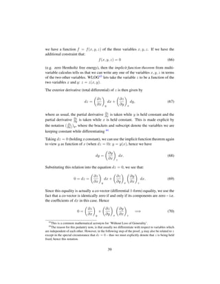 we have a function f = f(x, y, z) of the three variables x, y, z. If we have the
additional constraint that:
f(x, y, z) = 0 (66)
(e.g. zero Hemholtz free energy), then the implicit function theorem from multi-
variable calculus tells us that we can write any one of the variables x, y, z in terms
of the two other variables. WLOG43 lets take the variable z to be a function of the
two variables x and y: z = z(x, y).
The exterior derivative (total differential) of z is then given by
dz =
¢
∂z
∂x

y
dx +
¢
∂z
∂y

x
dy, (67)
where as usual, the partial derivative ∂z
∂x is taken while y is held constant and the
partial derivative ∂z
∂y is taken while x is held constant. This is made explicit by
the notation ( ∂z
∂x) )y, where the brackets and subscript denote the variables we are
keeping constant while differentiating 44
Taking dz = 0 (holding z constant), we can use the implicit function theorem again
to view y as function of x (when dz = 0): y = y(x), hence we have
dy =
¢
∂y
∂x

z
dx. (68)
Substituting this relation into the equation dz = 0, we see that:
0 = dz =
¢
∂z
∂x

y
dx +
¢
∂z
∂y

x
¢
∂y
∂x

z
dx. (69)
Since this equality is actually a co-vector (differential 1-form) equality, we use the
fact that a co-vector is identically zero if and only if its components are zero – i.e.
the coefﬁcients of dx in this case. Hence
0 =
¢
∂z
∂x

y
+
¢
∂z
∂y

x
¢
∂y
∂x

z
=⇒ (70)
43
This is a common mathematical acronym for ‘Without Loss of Generality’.
44
The reason for this pedantry now, is that usually we differentiate with respect to variables which
are independent of each other. However, in the following step of the proof, y may also be related to z
except in the special circumstance that dz = 0 – thus we must explicitly denote that z is being held
ﬁxed, hence this notation.
39
 