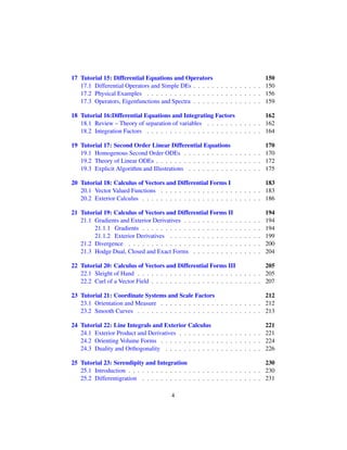 17 Tutorial 15: Differential Equations and Operators 150
17.1 Differential Operators and Simple DEs . . . . . . . . . . . . . . . 150
17.2 Physical Examples . . . . . . . . . . . . . . . . . . . . . . . . . 156
17.3 Operators, Eigenfunctions and Spectra . . . . . . . . . . . . . . . 159
18 Tutorial 16:Differential Equations and Integrating Factors 162
18.1 Review – Theory of separation of variables . . . . . . . . . . . . 162
18.2 Integration Factors . . . . . . . . . . . . . . . . . . . . . . . . . 164
19 Tutorial 17: Second Order Linear Differential Equations 170
19.1 Homogenous Second Order ODEs . . . . . . . . . . . . . . . . . 170
19.2 Theory of Linear ODEs . . . . . . . . . . . . . . . . . . . . . . . 172
19.3 Explicit Algorithm and Illustrations . . . . . . . . . . . . . . . . 175
20 Tutorial 18: Calculus of Vectors and Differential Forms I 183
20.1 Vector Valued Functions . . . . . . . . . . . . . . . . . . . . . . 183
20.2 Exterior Calculus . . . . . . . . . . . . . . . . . . . . . . . . . . 186
21 Tutorial 19: Calculus of Vectors and Differential Forms II 194
21.1 Gradients and Exterior Derivatives . . . . . . . . . . . . . . . . . 194
21.1.1 Gradients . . . . . . . . . . . . . . . . . . . . . . . . . . 194
21.1.2 Exterior Derivatives . . . . . . . . . . . . . . . . . . . . 199
21.2 Divergence . . . . . . . . . . . . . . . . . . . . . . . . . . . . . 200
21.3 Hodge Dual, Closed and Exact Forms . . . . . . . . . . . . . . . 204
22 Tutorial 20: Calculus of Vectors and Differential Forms III 205
22.1 Sleight of Hand . . . . . . . . . . . . . . . . . . . . . . . . . . . 205
22.2 Curl of a Vector Field . . . . . . . . . . . . . . . . . . . . . . . . 207
23 Tutorial 21: Coordinate Systems and Scale Factors 212
23.1 Orientation and Measure . . . . . . . . . . . . . . . . . . . . . . 212
23.2 Smooth Curves . . . . . . . . . . . . . . . . . . . . . . . . . . . 213
24 Tutorial 22: Line Integrals and Exterior Calculus 221
24.1 Exterior Product and Derivatives . . . . . . . . . . . . . . . . . . 221
24.2 Orienting Volume Forms . . . . . . . . . . . . . . . . . . . . . . 224
24.3 Duality and Orthogonality . . . . . . . . . . . . . . . . . . . . . 226
25 Tutorial 23: Serendipity and Integration 230
25.1 Introduction . . . . . . . . . . . . . . . . . . . . . . . . . . . . . 230
25.2 Differentigration . . . . . . . . . . . . . . . . . . . . . . . . . . 231
4
 