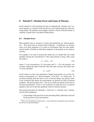 8 Tutorial 5: Absolute Error and Game of Thrones
In this tutorial we will investigate the task of computing the ‘absolute error’ in a
given quantity, as a function of the precision in your measuring devices and mea-
suring ability. The problems and examples will have a Game of Thrones theme, to
celebrate (*spoiler alert*) the death of King Joffrey.
8.1 Absolute Error
Most quantities that we measure in science and engineering are ‘derived quanti-
ties’. This means that we measure them indirectly – in particular, we measure
some set of basic properties of a system or environment, then use some mathe-
matical model or formula to relate these properties to the quantity we are trying to
measure.
For example, if we want to measure the surface are of a basket ball, one would
probably measure the circumference46 with a tape measure or string. Then, using
the relation:
C = 2πR = πD (72)
where C is the circumference, R is the radius and D = 2R is the diameter, one
can then compute the radius of the ball. Once the radius is known, the surface area
S can be calculated:
S = 4πR2
. (73)
In this manner we have only performed a length measurement, yet we have ob-
tained a measurement of a ‘derived property’ of the ball – it’s surface area. If
you think carefully about the tools we use to measure things, one quickly comes
to the conclusion that almost all measurements we perform are those of derived
quantities. The question then arises – how do we obtain an estimate of the error in
our ﬁnal measurement? To do so, one would have to relate the error in a derived
quantity to the error in the basic quantities which we directly measure.
One general procedure for obtaining a ‘total error’ or ‘absolute error’ estimate,
involves three ingredients:
• A knowledge of the precision of your measuring ability (inherently restricted
by the precision of your instruments).
46
That is, the circumference of a great circle – a circle which passes through the centre and divides
the ball into two equal hemispheres.
41
 